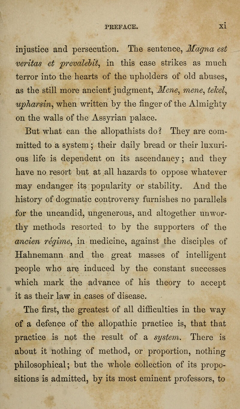 injustice and persecution. The sentence, Magna est Veritas et prevalebit, in this case strikes as much, terror into the hearts of the upholders of old abuses, as the still more ancient judgment, Mene, mene, telcel, tipharsin, when written by the finger of the Almighty on the walls of the Assyrian palace. But what can the allopathists do? They are com- mitted to a system; their daily bread or their luxuri- ous life is dependent on its ascendancy; and they have no resort but at all hazards to oppose whatever may endanger its popularity or stability. And the history of dogmatic controversy furnishes no parallels for the uncandid, ungenerous, and altogether unwor- thy methods resorted to by the supporters of the ancien regime^ in medicine, against the disciples of Hahnemann and the great masaes of intelligent people who are induced by the constant successes which mark the advance of his theory to accept it as their law in cases of disease. The first, the greatest of all difficulties in the way of a defence of the allopathic practice is, that that practice is not the result of a system. There is about it nothing of method, or proportion, nothing philosophical; but the whole collection of its propo- sitions is admitted, by its most eminent professors, to