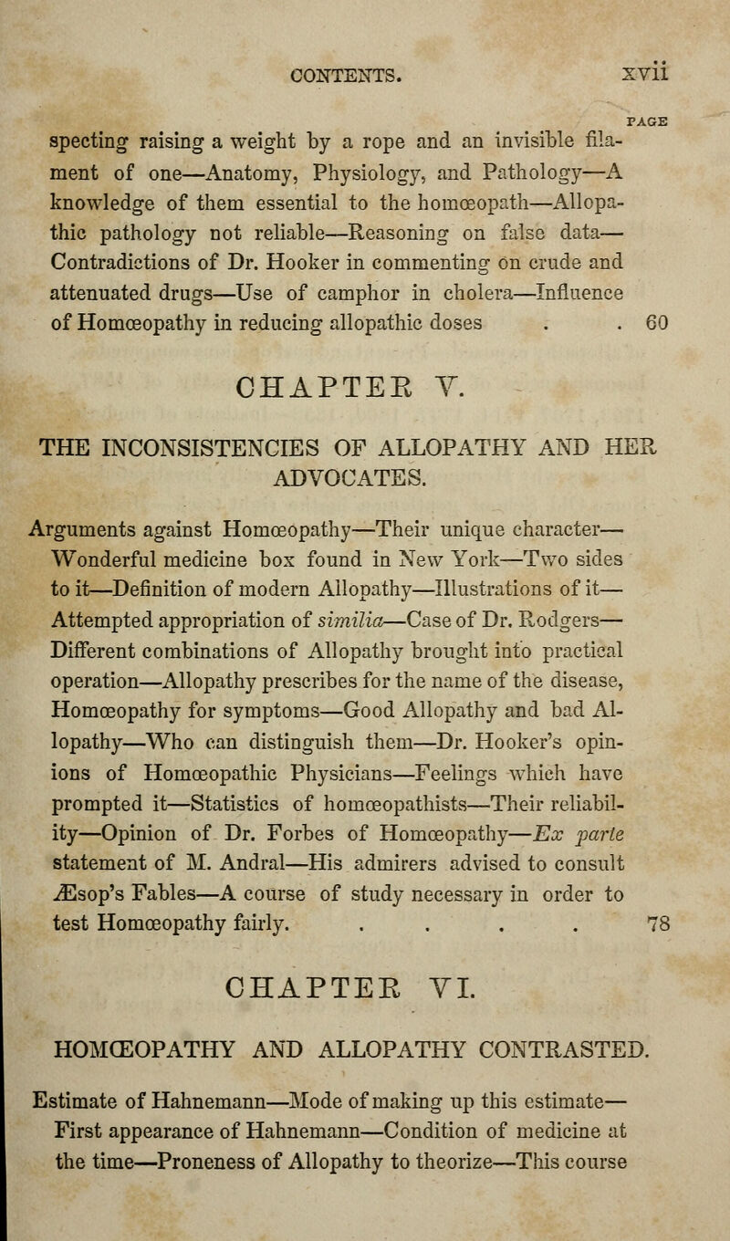 PAGE specting raising a weight by a rope and an invisible fila- ment of one—Anatomy, Physiology, and Pathology—A knowledge of them essential to the homoeopath—Allopa- thic pathology not reliable—Reasoning on false data— Contradictions of Dr. Hooker in commenting On crude and attenuated drugs—Use of camphor in cholera—Influence of Homoeopathy in reducing allopathic doses . . 60 OHAPTEE V. THE INCONSISTENCIES OF ALLOPATHY AND HER ADVOCATES. Arguments against Homoeopathy—Their unique character— Wonderful medicine box found in New York—Two sides to it—Definition of modern Allopathy—Illustrations of it— Attempted appropriation of similia—Case of Dr. Rodgers— Different combinations of Allopathy brought into practical operation—Allopathy prescribes for the name of the disease, Homoeopathy for symptoms—Good Allopathy and bad Al- lopathy—Who can distinguish them—Dr. Hooker's opin- ions of Homoeopathic Physicians—Feelings which have prompted it—Statistics of homceopathists—Their reliabil- ity—Opinion of Dr. Forbes of Homoeopathy—Ex parte statement of M. Andral—His admirers advised to consult iEsop's Fables—A course of study necessary in order to test Homoeopathy fairly. .... 78 CHAPTER VI. HOMOEOPATHY AND ALLOPATHY CONTRASTED. Estimate of Hahnemann—Mode of making up this estimate— First appearance of Hahnemann—Condition of medicine at the time—Proneness of Allopathy to theorize—This course