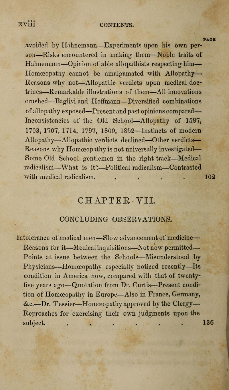PAGE avoided by Hahnemann—Experiments upon his own per- son—Risks encountered in making them—Noble traits of Hahnemann—Opinion of able allopathists respecting him— Homoeopathy cannot be amalgamated with Allopathy— Reasons why not—Allopathic verdicts upon medical doc- trines—Remarkable illustrations of them—All innovations crushed—Baglivi and Hoffmann—Diversified combinations of allopathy exposed—Present and past opinions com pared— Inconsistencies of the Old School—Allopathy of 1587, 1703, 1707, 1714, 1797, 1800, 1852—Instincts of modern Allopathy—Allopathic verdicts declined—Other verdicts— Reasons why Homoeopathy is not universally investigated— Some Old School gentlemen in the right track—Medical radicalism—What is it?—Political radicalism—Contrasted with medical radicalism. . . . . 102 CHAPTER VII. CONCLUDING OBSERVATIONS. Intolerance of medical men—Slow advancement of medicine— Reasons for it—Medical inquisitions—Not now permitted— Points at issue between the Schools—Misunderstood by Physicians—Homoeopathy especially noticed recently—Its condition in America now, compared with that of twenty- five years ago—Quotation from Dr. Curtis—Present condi- tion of Homoeopathy in Europe—Also in France, Germany, &c.—Dr. Tessier—Homoeopathy approved by the Clergy— Reproaches for exercising their own judgments upon the subject. . . . . . . 136