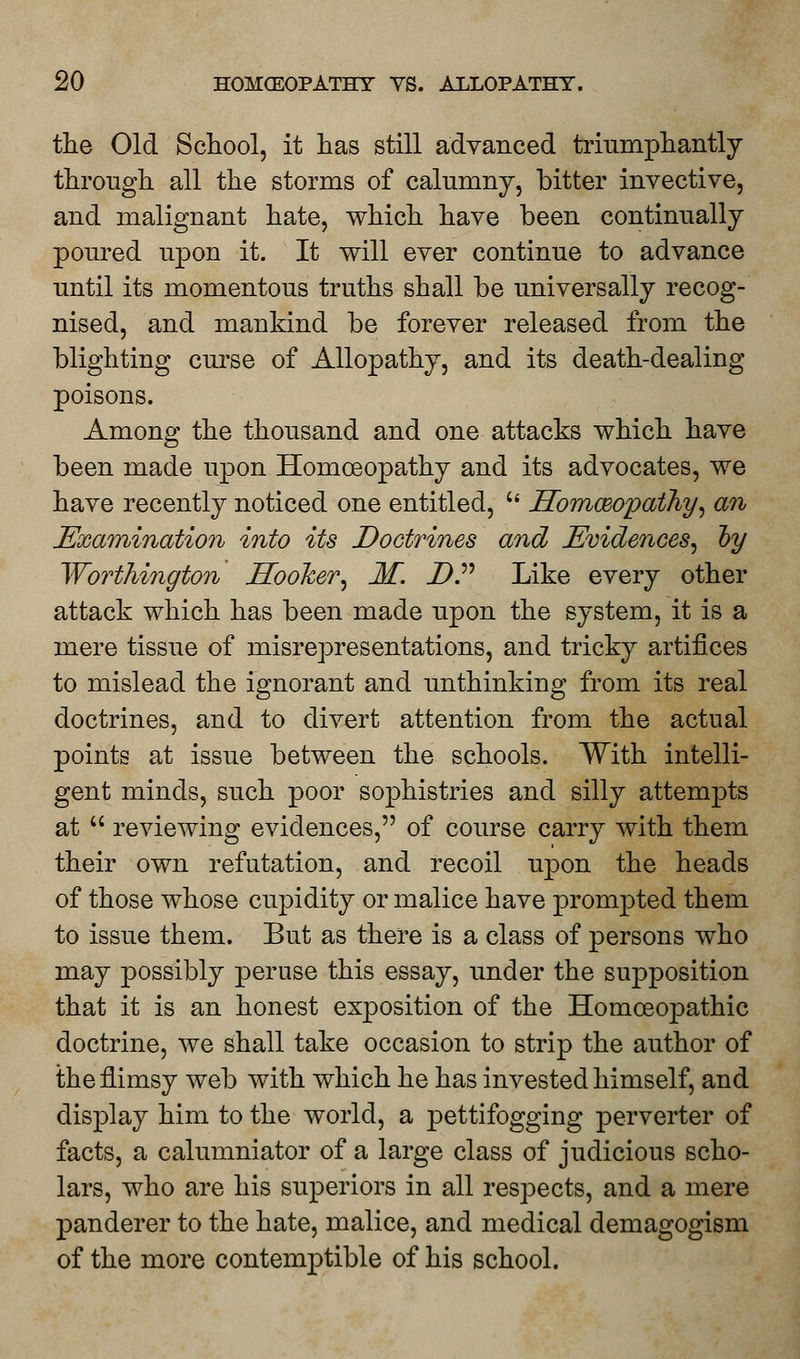 the Old School, it has still advanced triumphantly through all the storms of calumny, bitter invective, and malignant hate, which have been continually poured upon it. It will ever continue to advance until its momentous truths shall be universally recog- nised, and mankind be forever released from the blighting curse of Allopathy, and its death-dealing poisons. Among the thousand and one attacks which have been made upon Homoeopathy and its advocates, we have recently noticed one entitled, u SomceopatJiy, an Examination into its Doctrines and Evidences, oy Worthington Hooker, M. DP Like every other attack which has been made upon the system, it is a mere tissue of misrepresentations, and tricky artifices to mislead the ignorant and unthinking from its real doctrines, and to divert attention from the actual points at issue between the schools. With intelli- gent minds, such poor sophistries and silly attempts at  reviewing evidences, of course carry with them their own refutation, and recoil upon the heads of those whose cupidity or malice have prompted them to issue them. But as there is a class of persons who may possibly peruse this essay, under the supposition that it is an honest exposition of the Homoeopathic doctrine, we shall take occasion to strip the author of the flimsy web with which he has invested himself, and display him to the world, a pettifogging perverter of facts, a calumniator of a large class of judicious scho- lars, who are his superiors in all respects, and a mere panderer to the hate, malice, and medical demagogism of the more contemptible of his school.
