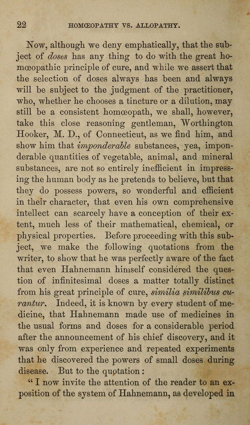 ]STow, although we deny emphatically, that the sub- ject of doses has any thing to do with the great ho- moeopathic principle of cure, and while we assert that the selection of doses always has been and always will be subject to the judgment of the practitioner, who, whether he chooses a tincture or a dilution, may still be a consistent homoeopath, we shall, however, take this close reasoning gentleman, Worthington Hooker, M. D., of Connecticut, as we find him, and show him that imponderable substances, yea, impon- derable quantities of vegetable, animal, and mineral substances, are not so entirely inefficient in impress- ing the human body as he pretends to believe, but that they do possess powers, so wonderful and efficient in their character, that even his own comprehensive intellect can scarcely have a conception of their ex- tent, much less of their mathematical, chemical, or physical properties. Before proceeding with this sub- ject, we make the following quotations from the writer, to show that he was perfectly aware of the fact that even Hahnemann himself considered the ques- tion of infinitesimal doses a matter totally distinct from his great principle of cure, similia similibus cu- rantur* Indeed, it is known by every student of me- dicine, that Hahnemann made use of medicines in the usual forms and doses for a considerable period after the announcement of his chief discovery, and it was only from experience and repeated experiments that he discovered the powers of small doses during disease. But to the quotation :  I now invite the attention of the reader to an ex- position of the system of Hahnemann, as developed in
