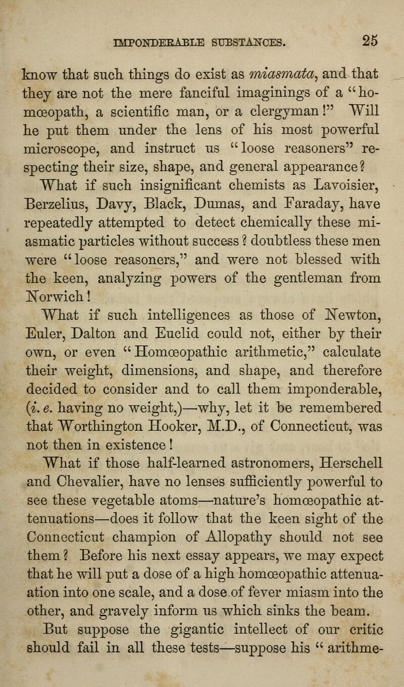 know that such things do exist as miasmata, and that they are not the mere fanciful imaginings of a ho- moeopath, a scientific man, or a clergyman I Will he put them under the lens of his most powerful microscope, and instruct us loose reasoners re- specting their size, shape, and general appearance ? What if such insignificant chemists as Lavoisier, Berzelius, Davy, Black, Dumas, and Faraday, have repeatedly attempted to detect chemically these mi- asmatic particles without success 1 doubtless these men were loose reasoners, and were not blessed with the keen, analyzing powers of the gentleman from Norwich! What if such intelligences as those of Newton, Euler, Dalton and Euclid could not, either by their own, or even  Homoeopathic arithmetic, calculate their weight, dimensions, and shape, and therefore decided to consider and to call them imponderable, (i. e. having no weight,)—why, let it be remembered that Worthington Hooker, M.D., of Connecticut, was not then in existence ! What if those half-learned astronomers, Herschell and Chevalier, have no lenses sufficiently powerful to see these vegetable atoms—nature's homoeopathic at- tenuations—does it follow that the keen sight of the Connecticut champion of Allopathy should not see them ? Before his next essay appears, we may expect that he will put a dose of a high homoeopathic attenua- ation into one scale, and a dose.of fever miasm into the other, and gravely inform us which sinks the beam. But suppose the gigantic intellect of our critic should fail in all these tests—suppose his  arithme-