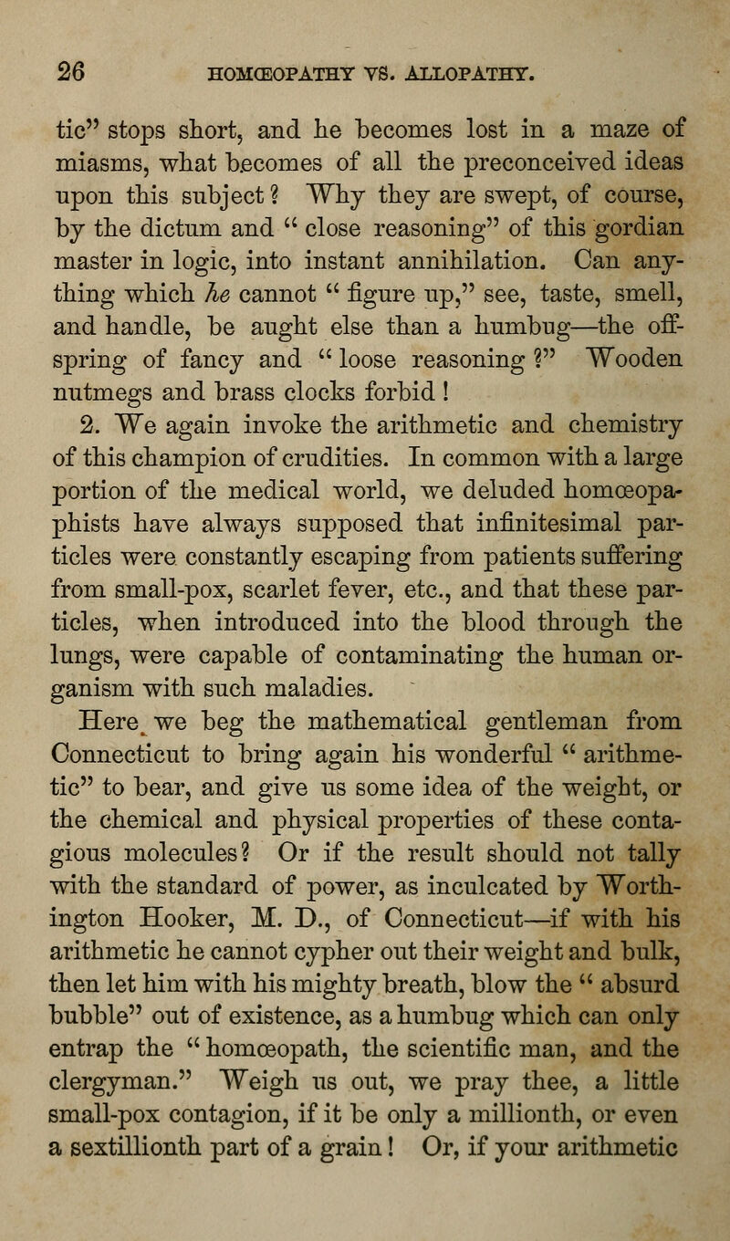 tic stops short, and he becomes lost in a maze of miasms, what becomes of all the preconceived ideas upon this subject ? Why they are swept, of course, by the dictum and  close reasoning of this gordian master in logic, into instant annihilation. Can any- thing which Tie cannot  figure up, see, taste, smell, and handle, be aught else than a humbug—the off- spring of fancy and  loose reasoning ? Wooden nutmegs and brass clocks forbid ! 2. We again invoke the arithmetic and chemistry of this champion of crudities. In common with a large portion of the medical world, we deluded homoeopa- phists have always supposed that infinitesimal par- ticles were constantly escaping from patients suffering from small-pox, scarlet fever, etc., and that these par- ticles, when introduced into the blood through the lungs, were capable of contaminating the human or- ganism with such maladies. Here^we beg the mathematical gentleman from Connecticut to bring again his wonderful  arithme- tic to bear, and give us some idea of the weight, or the chemical and physical properties of these conta- gious molecules? Or if the result should not tally with the standard of power, as inculcated by Worth- ington Hooker, M. D., of Connecticut—if with his arithmetic he cannot cypher out their weight and bulk, then let him with his mighty breath, blow the  absurd bubble out of existence, as a humbug which can only entrap the  homoeopath, the scientific man, and the clergyman. Weigh us out, we pray thee, a little small-pox contagion, if it be only a millionth, or even a sextillionth part of a grain! Or, if your arithmetic