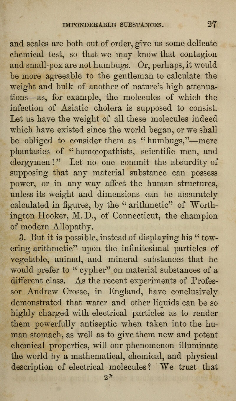 and scales are both out of order, give us some delicate chemical test, so that we may know that contagion and small-pox are not humbugs. Or, perhaps, it would be more agreeable to the gentleman to calculate the weight and bulk of another of nature's high attenua- tions—as, for example, the molecules of which the infection of Asiatic cholera is supposed to consist. Let us have the weight of all these molecules indeed which have existed since the world began, or we shall be obliged to consider them as  humbugs,—mere phantasies of  homceopathists, scientific men, and clergymen! Let no one commit the absurdity of supposing that any material substance can possess power, or in any way affect the human structures, unless its weight and dimensions can be accurately calculated in figures, by the  arithmetic of Worth- ington Hooker, M. D., of Connecticut, the champion of modern Allopathy. 3. But it is possible, instead of displaying his  tow- ering arithmetic upon the infinitesimal particles of vegetable, animal, and mineral substances that he would prefer to  cypher on material substances of a different class. As the recent experiments of Profes- sor Andrew Crosse, in England, have conclusively demonstrated that water and other liquids can be so highly charged with electrical particles as to render them powerfully antiseptic when taken into the hu- man stomach, as well as to give them new and potent chemical properties, will our phenomenon illuminate the world by a mathematical, chemical, and physical description of electrical molecules % We trust that 2*