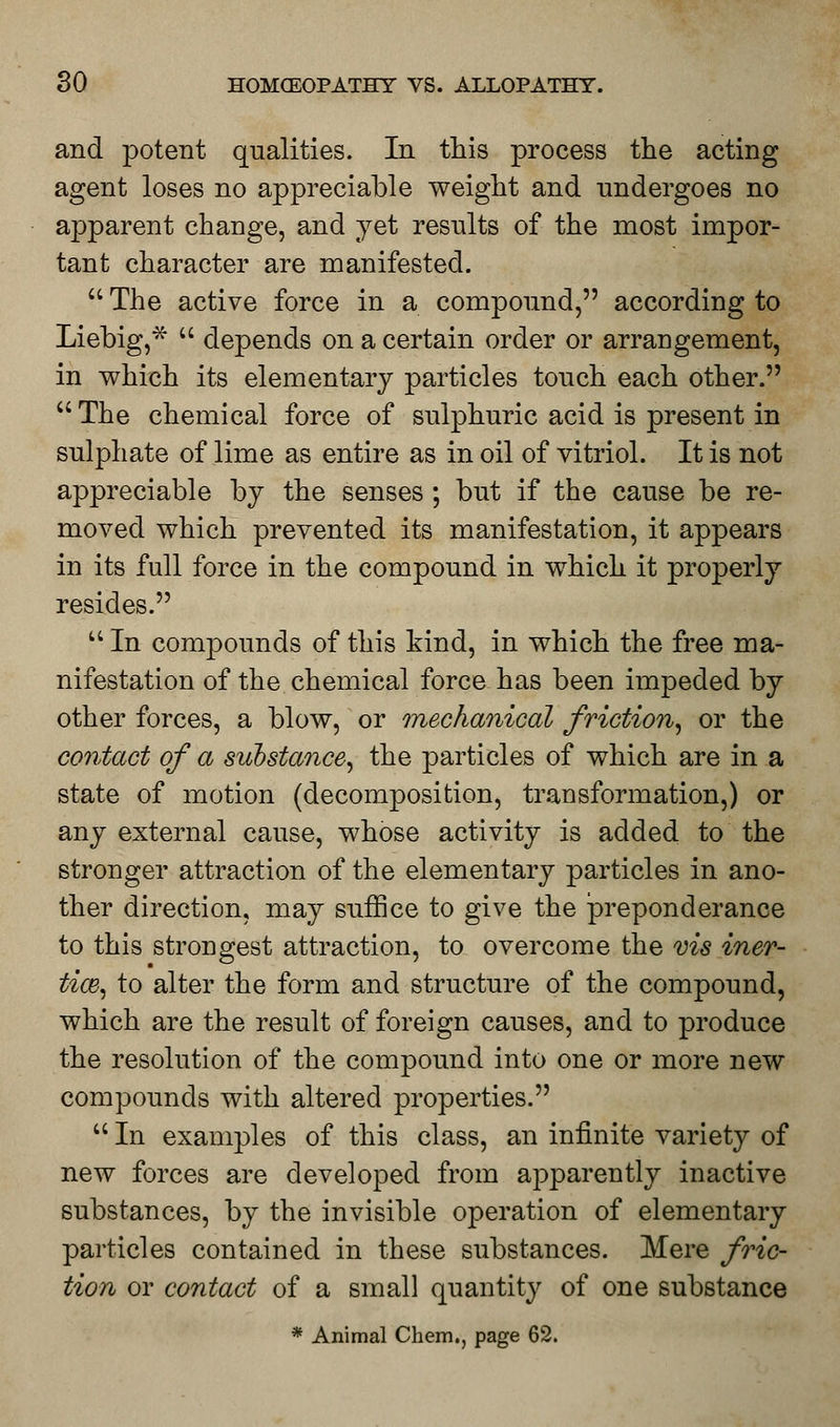 and potent qualities. In this process the acting agent loses no appreciable weight and undergoes no apparent change, and yet results of the most impor- tant character are manifested.  The active force in a compound, according to Liebig,*  depends on a certain order or arrangement, in which its elementary particles touch each other. The chemical force of sulphuric acid is present in sulphate of lime as entire as in oil of vitriol. It is not appreciable by the senses; but if the cause be re- moved which prevented its manifestation, it appears in its full force in the compound in which it properly resides.  In compounds of this kind, in which the free ma- nifestation of the chemical force has been impeded by other forces, a blow, or mechanical friction, or the contact of a substance, the particles of which are in a state of motion (decomposition, transformation,) or any external cause, whose activity is added to the stronger attraction of the elementary particles in ano- ther direction, may suffice to give the preponderance to this strongest attraction, to overcome the vis iner- tia}, to alter the form and structure of the compound, which are the result of foreign causes, and to produce the resolution of the compound into one or more new compounds with altered properties.  In examples of this class, an infinite variety of new forces are developed from apparently inactive substances, by the invisible operation of elementary particles contained in these substances. Mere fric- tion or contact of a small quantity of one substance * Animal Chem., page 62.