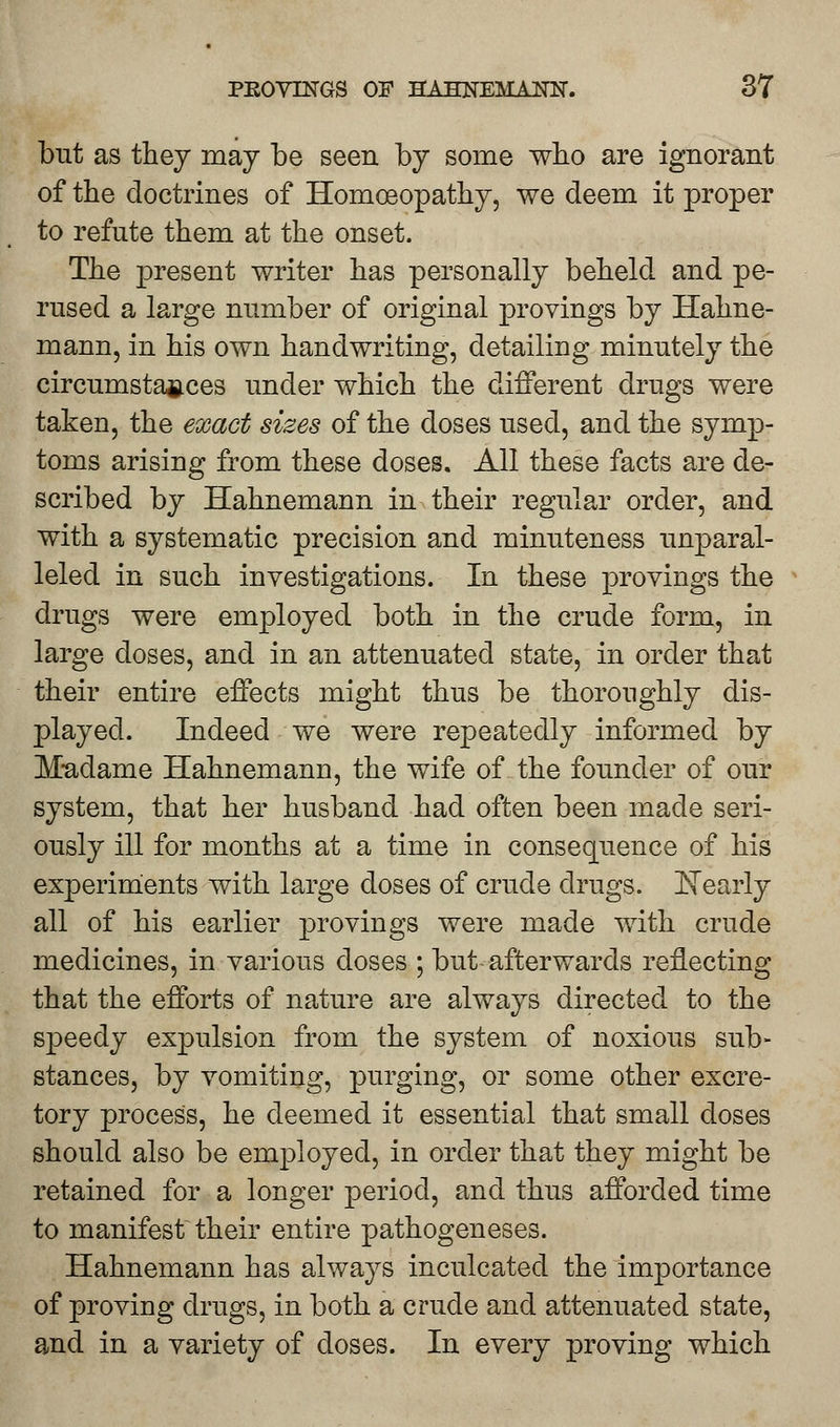 but as they may be seen by some who are ignorant of the doctrines of Homoeopathy, we deem it proper to refute them at the onset. The present writer has personally beheld and pe- rused a large number of original provings by Hahne- mann, in his own handwriting, detailing minutely the circumstances under which the different drugs were taken, the exact sizes of the doses used, and the symp- toms arising from these doses. All these facts are de- scribed by Hahnemann in their regular order, and with a systematic precision and minuteness unparal- leled in such investigations. In these provings the drugs were employed both in the crude form, in large doses, and in an attenuated state, in order that their entire effects might thus be thoroughly dis- played. Indeed we were repeatedly informed by Madame Hahnemann, the wife of the founder of our system, that her husband had often been made seri- ously ill for months at a time in consequence of his experiments with large doses of crude drugs. Nearly all of his earlier provings were made with crude medicines, in various doses ; but afterwards reflecting that the efforts of nature are always directed to the speedy expulsion from the system of noxious sub- stances, by vomiting, purging, or some other excre- tory process, he deemed it essential that small doses should also be employed, in order that they might be retained for a longer period, and thus afforded time to manifest their entire pathogeneses. Hahnemann has always inculcated the importance of proving drugs, in both a crude and attenuated state, and in a variety of doses. In every proving which