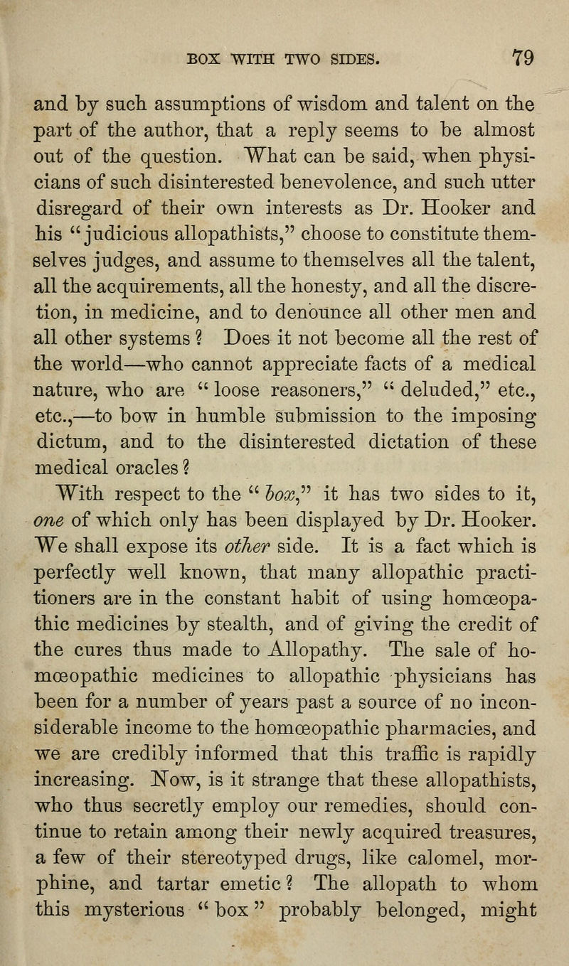 and by such assumptions of wisdom and talent on the part of the author, that a reply seems to be almost out of the question. What can be said, when physi- cians of such disinterested benevolence, and such utter disregard of their own interests as Dr. Hooker and his judicious allopathists, choose to constitute them- selves judges, and assume to themselves all the talent, all the acquirements, all the honesty, and all the discre- tion, in medicine, and to denounce all other men and all other systems ? Does it not become all the rest of the world—who cannot appreciate facts of a medical nature, who are  loose reasoners,  deluded, etc., etc.,—to bow in humble submission to the imposing dictum, and to the disinterested dictation of these medical oracles ? With respect to the  hox it has two sides to it, one of which only has been displayed by Dr. Hooker. We shall expose its other side. It is a fact which is perfectly well known, that many allopathic practi- tioners are in the constant habit of using homoeopa- thic medicines by stealth, and of giving the credit of the cures thus made to Allopathy. The sale of ho- mos opathic medicines to allopathic physicians has been for a number of years past a source of no incon- siderable income to the homoeopathic pharmacies, and we are credibly informed that this traffic is rapidly increasing. Now, is it strange that these allopathists, who thus secretly employ our remedies, should con- tinue to retain among their newly acquired treasures, a few of their stereotyped drugs, like calomel, mor- phine, and tartar emetic ? The allopath to whom this mysterious  box probably belonged, might