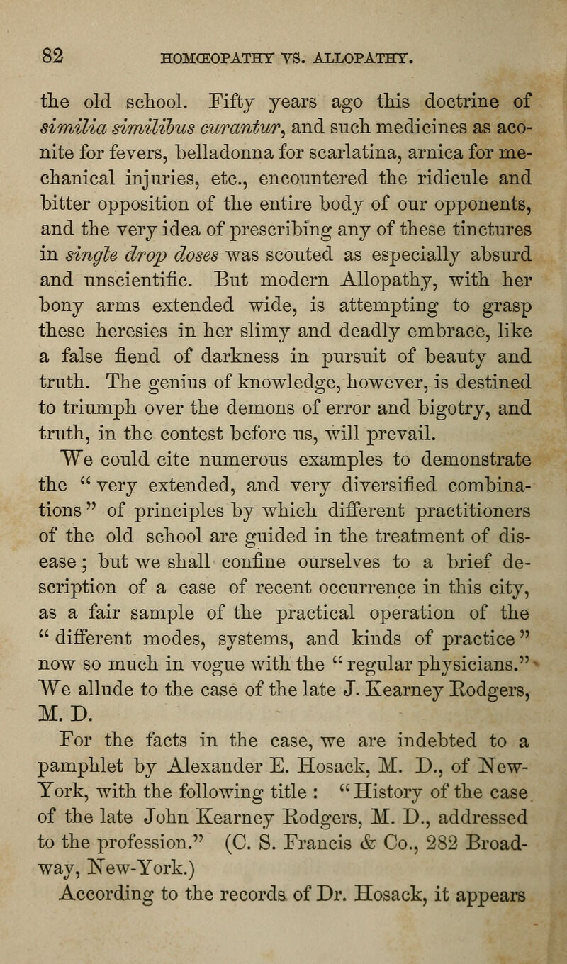 the old school. Fifty years ago this doctrine of similia similibus curantur, and such medicines as aco- nite for fevers, belladonna for scarlatina, arnica for me- chanical injuries, etc., encountered the ridicule and bitter opposition of the entire body of our opponents, and the very idea of prescribing any of these tinctures in single drop doses was scouted as especially absurd and unscientific. But modern Allopathy, with her bony arms extended wide, is attempting to grasp these heresies in her slimy and deadly embrace, like a false fiend of darkness in pursuit of beauty and truth. The genius of knowledge, however, is destined to triumph over the demons of error and bigotry, and truth, in the contest before us, will prevail. We could cite numerous examples to demonstrate the  very extended, and very diversified combina- tions  of principles by which different practitioners of the old school are guided in the treatment of dis- ease ; but we shall confine ourselves to a brief de- scription of a case of recent occurrence in this city, as a fair sample of the practical operation of the  different modes, systems, and kinds of practice now so much in vogue with the  regular physicians. Wq allude to the case of the late J. Kearney Rodgers, M.D. For the facts in the case, we are indebted to a pamphlet by Alexander E. Hosack, M. D., of New- York, with the following title : History of the case of the late John Kearney Rodgers, M. D., addressed to the profession. (C. S. Francis & Co., 282 Broad- way, ISTew-York.) According to the records of Dr. Hosack, it appears