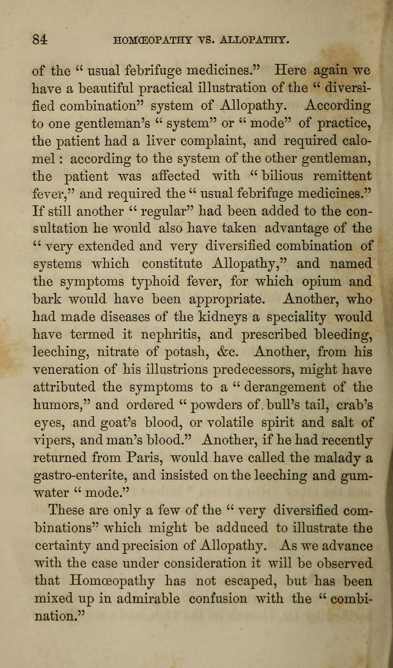 of the  usual febrifuge medicines. Here again we have a beautiful practical illustration of the  diversi- fied combination system of Allopathy. According to one gentleman's  system or  mode of practice, the patient had a liver complaint, and required calo- mel : according to the system of the other gentleman, the patient was affected with  bilious remittent fever, and required the  usual febrifuge medicines. If still another  regular had been added to the con- sultation he would also have taken advantage of the  very extended and very diversified combination of systems which constitute Allopathy, and named the symptoms typhoid fever, for which opium and bark would have been appropriate. Another, who had made diseases of the kidneys a speciality would have termed it nephritis, and prescribed bleeding, leeching, nitrate of potash, &c. Another, from his veneration of his illustrions predecessors, might have attributed the symptoms to a derangement of the humors, and ordered  powders of .bull's tail, crab's eyes, and goat's blood, or volatile spirit and salt of vipers, and man's blood. Another, if he had recently returned from Paris, would have called the malady a gastro-enterite, and insisted on the leeching and gum- water  mode. These are only a few of the  very diversified com- binations which might be adduced to illustrate the certainty and precision of Allopathy. As we advance with the case under consideration it will be observed that Homoeopathy has not escaped, but has been mixed up in admirable confusion with the  combi- nation.