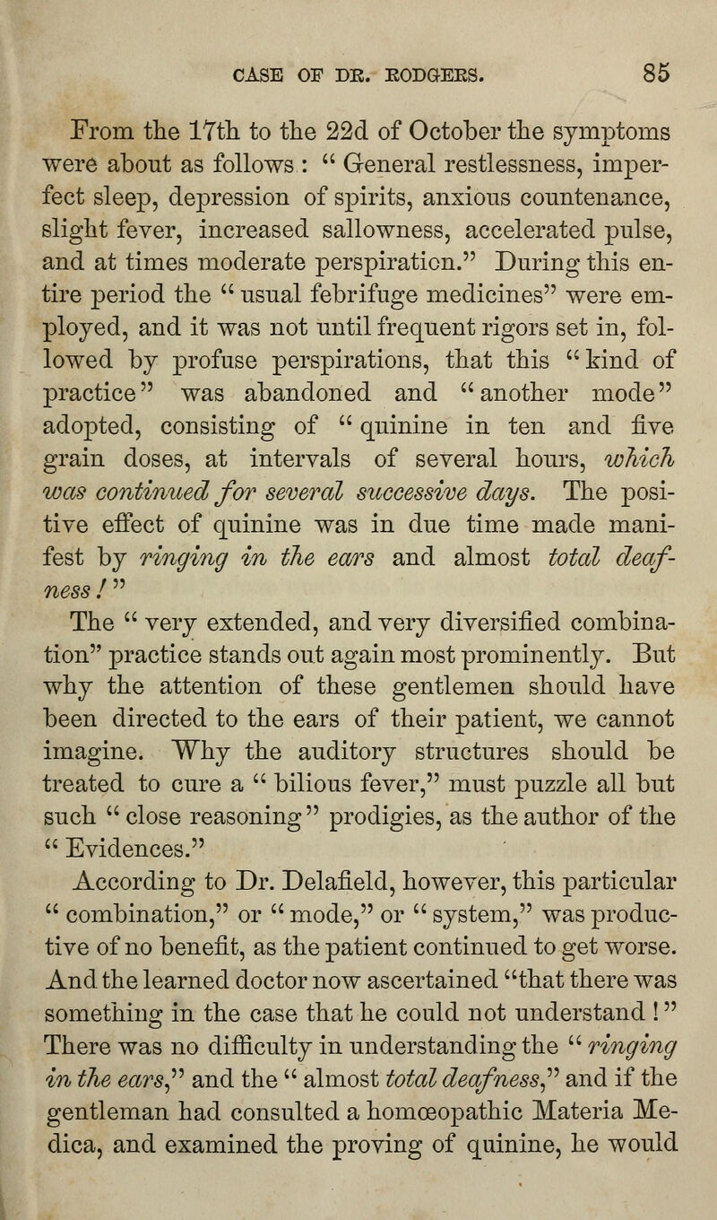 From the 17th. to the 22d of October the symptoms were about as follows :  General restlessness, imper- fect sleep, depression of spirits, anxious countenance, slight fever, increased sallowness, accelerated pulse, and at times moderate perspiration. During this en- tire period the  usual febrifuge medicines were em- ployed, and it was not until frequent rigors set in, fol- lowed by profuse perspirations, that this kind of practice was abandoned and another mode adopted, consisting of  quinine in ten and five grain doses, at intervals of several hours, which was continued for several successive days. The posi- tive effect of quinine was in due time made mani- fest by ringing in the ears and almost total deaf- ness !  The  very extended, and very diversified combina- tion practice stands out again most prominently. But why the attention of these gentlemen should have been directed to the ears of their patient, we cannot imagine. Why the auditory structures should be treated to cure a  bilious fever, must puzzle all but such  close reasoning prodigies, as the author of the  Evidences. According to Dr. Delafield, however, this particular  combination, or  mode, or  system, was produc- tive of no benefit, as the patient continued to get worse. And the learned doctor now ascertained that there was something in the case that he could not understand ! There was no difficulty in understanding the  ringing in the ears and the  almost total deafness and if the gentleman had consulted a homoeopathic Materia Me- dica, and examined the proving of quinine, he would