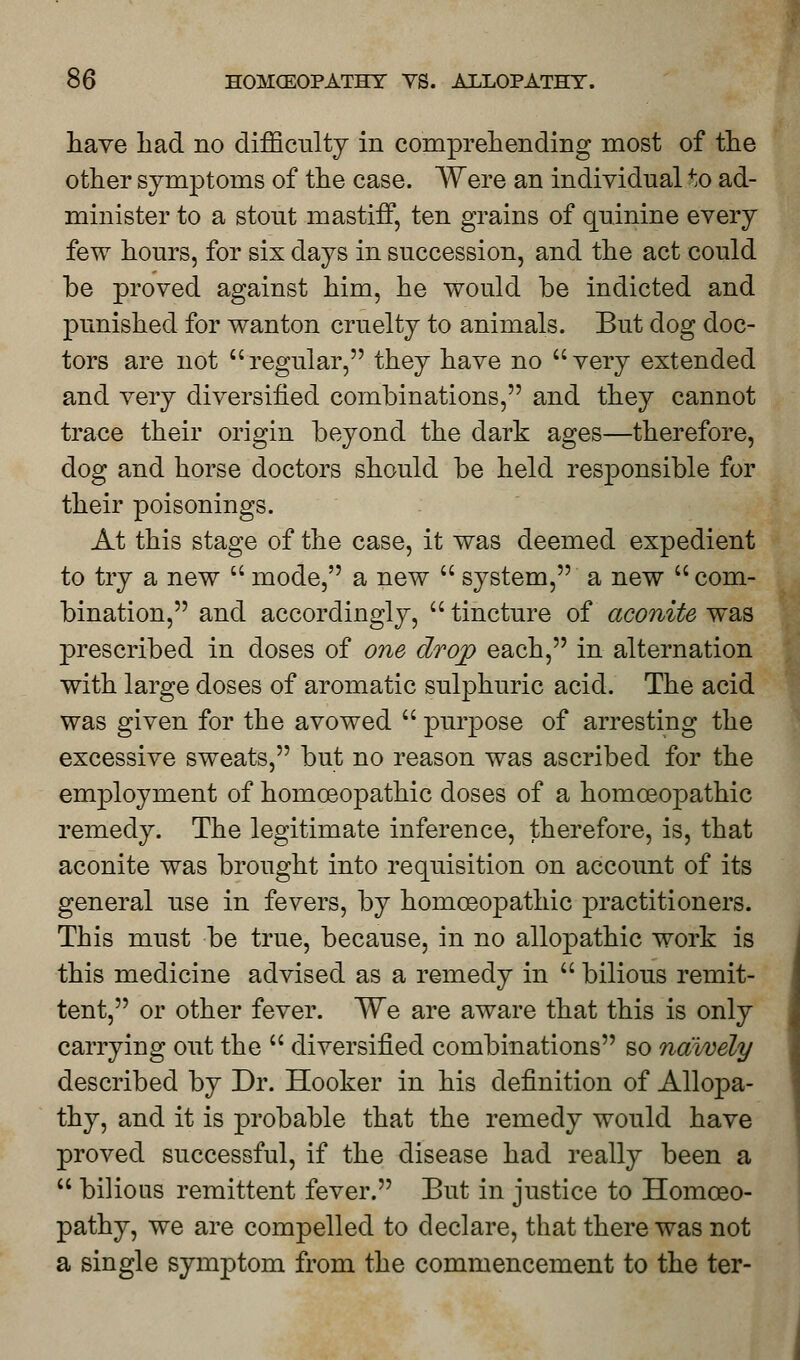 have had no difficulty in comprehending most of the other symptoms of the case. Were an individual to ad- minister to a stout mastiff, ten grains of quinine every few hours, for six days in succession, and the act could be proved against him, he would be indicted and punished for wanton cruelty to animals. But dog doc- tors are not regular, they have no very extended and very diversified combinations, and they cannot trace their origin beyond the dark ages—therefore, dog and horse doctors should be held responsible for their poisonings. At this stage of the case, it was deemed expedient to try a new  mode, a new  system, a new com- bination, and accordingly,  tincture of aconite was prescribed in doses of one drop each, in alternation with large doses of aromatic sulphuric acid. The acid was given for the avowed  purpose of arresting the excessive sweats, but no reason was ascribed for the employment of homoeopathic doses of a homoeopathic remedy. The legitimate inference, therefore, is, that aconite was brought into requisition on account of its general use in fevers, by homoeopathic practitioners. This must be true, because, in no allopathic work is this medicine advised as a remedy in  bilious remit- tent, or other fever. We are aware that this is only carrying out the  diversified combinations so naively described by Dr. Hooker in his definition of Allopa- thy, and it is probable that the remedy would have proved successful, if the disease had really been a  bilious remittent fever. But in justice to Homoeo- pathy, we are compelled to declare, that there was not a single symptom from the commencement to the ter-