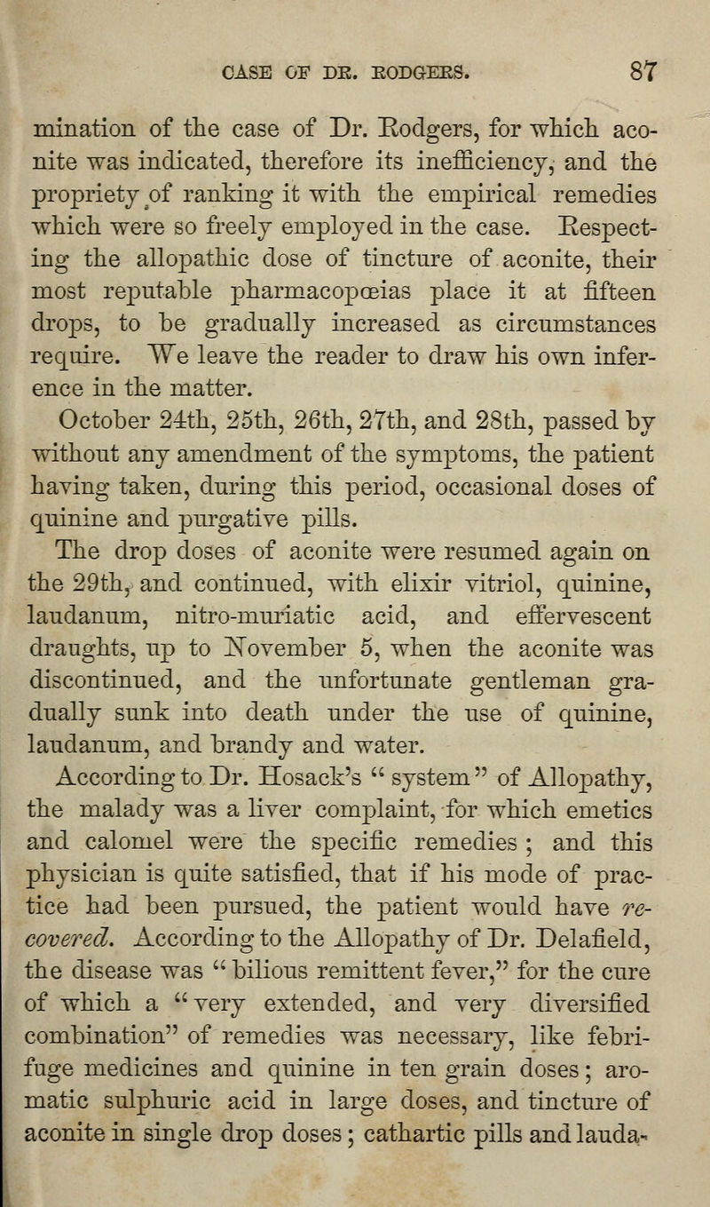 urination of the case of Dr. Rodgers, for which aco- nite was indicated, therefore its inefficiency, and the propriety of ranking it with the empirical remedies which were so freely employed in the case. Respect- ing the allopathic dose of tincture of aconite, their most reputable pharmacopoeias place it at fifteen drops, to be gradually increased as circumstances require. We leave the reader to draw his own infer- ence in the matter. October 24th, 25th, 26th, 27th, and 28th, passed by without any amendment of the symptoms, the patient having taken, during this period, occasional doses of quinine and purgative pills. The drop doses of aconite were resumed again on the 29th, and continued, with elixir vitriol, quinine, laudanum, nitro-muriatic acid, and effervescent draughts, up to November 5, when the aconite was discontinued, and the unfortunate gentleman gra- dually sunk into death under the use of quinine, laudanum, and brandy and water. According to Dr. Hosack's system of Allopathy, the malady was a liver complaint, for which emetics and calomel were the specific remedies ; and this physician is quite satisfied, that if his mode of prac- tice had been pursued, the patient would have re- covered. According to the Allopathy of Dr. Delafield, the disease was  bilious remittent fever, for the cure of which a very extended, and very diversified combination of remedies was necessary, like febri- fuge medicines and quinine in ten grain doses; aro- matic sulphuric acid in large doses, and tincture of aconite in single drop doses; cathartic pills and lauda-