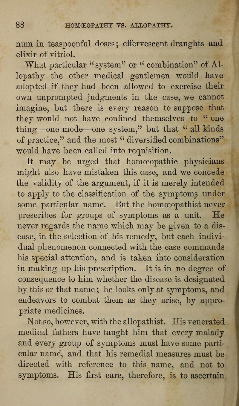 num in teaspoonful doses; effervescent draughts and elixir of vitriol. What particular  system or  combination of Al- lopathy the other medical gentlemen would have adopted if they had been allowed to exercise their own unprompted judgments in the case, we cannot imagine, but there is every reason to suppose that they would not have confined themselves to  one thing—one mode—one system, but that  all kinds of practice, and the most  diversified combinations would have been called into requisition. It may be urged that homoeopathic physicians might also have mistaken this case, and we concede the validity of the argument, if it is merely intended to apply to the classification of the symptoms under some particular name. But the homceopathist never prescribes for groups of symptoms as a unit. He never regards the name which may be given to a dis- ease, in the selection of his remedy, but each indivi- dual phenomenon connected with the case commands his special attention, and is taken into consideration in making up his prescription. It is in no degree of consequence to him whether the disease is designated by this or that name; he looks only at symptoms, aud endeavors to combat them as they arise, by appro- priate medicines. Kot so, however, with the allopathist. His venerated medical fathers have taught him that every malady and every group of symptoms must have some parti- cular name, and that his remedial measures must be directed with reference to this name, and not to symptoms. His first care, therefore, is to ascertain