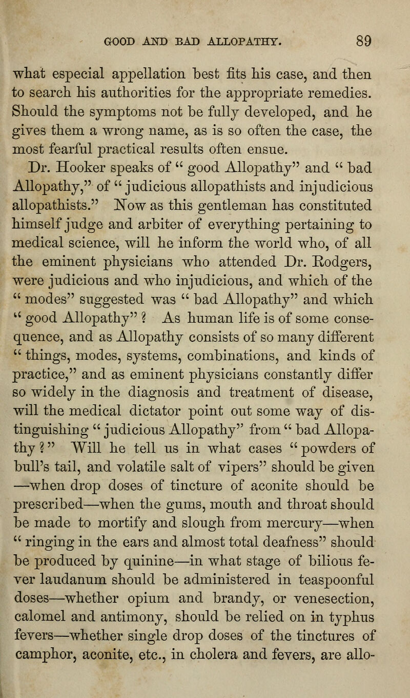 what especial appellation best fits his case, and then to search his authorities for the appropriate remedies. Should the symptoms not be fully developed, and he gives them a wrong name, as is so often the case, the most fearful practical results often ensue. Dr. Hooker speaks of  good Allopathy and u bad Allopathy, of  judicious allopathists and injudicious allopathists. Now as this gentleman has constituted himself judge and arbiter of everything pertaining to medical science, will he inform the world who, of all the eminent physicians who attended Dr. Rodgers, were judicious and who injudicious, and which of the  modes suggested was  bad Allopathy and which u good Allopathy ? As human life is of some conse- quence, and as Allopathy consists of so many different  things, modes, systems, combinations, and kinds of practice, and as eminent physicians constantly differ so widely in the diagnosis and treatment of disease, will the medical dictator point out some way of dis- tinguishing  judicious Allopathy from  bad Allopa- thy ? Will he tell us in what cases  powders of bull's tail, and volatile salt of vipers should be given —when drop doses of tincture of aconite should be prescribed—when the gums, mouth and throat should be made to mortify and slough from mercury—when  ringing in the ears and almost total deafness should be produced by quinine—in what stage of bilious fe- ver laudanum should be administered in teaspoonful doses—whether opium and brandy, or venesection, calomel and antimony, should be relied on in typhus fevers—whether single drop doses of the tinctures of camphor, aconite, etc., in cholera and fevers, are alio-