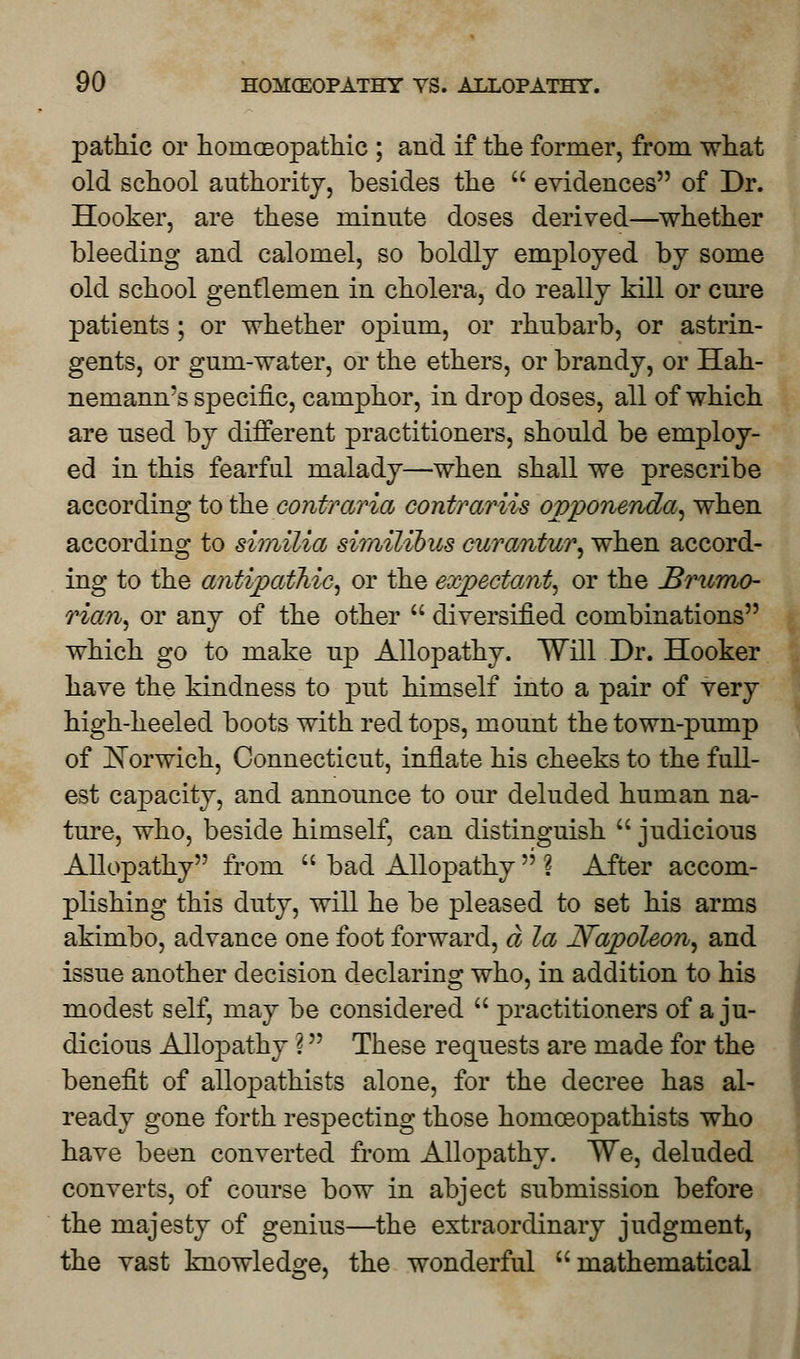 pathic or homoeopathic ; and if the former, from what old school authority, besides the  evidences of Dr. Hooker, are these minute doses derived—whether bleeding and calomel, so boldly employed by some old school gentlemen in cholera, do really kill or cure patients ; or whether opium, or rhubarb, or astrin- gents, or gum-water, or the ethers, or brandy, or Hah- nemann's specific, camphor, in drop doses, all of which are used by different practitioners, should be employ- ed in this fearful malady—when shall we prescribe according to the contraria contrariis ovponenda, when according to similia similibus curantur, when accord- ing to the antipathic, or the expectant, or the Brumo- rian, or any of the other  diversified combinations which go to make up Allopathy. Will Dr. Hooker have the kindness to put himself into a pair of very high-heeled boots with red tops, mount the town-pump of Norwich, Connecticut, inflate his cheeks to the full- est capacity, and announce to our deluded human na- ture, who, beside himself, can distinguish  judicious Allopathy from  bad Allopathy  ? After accom- plishing this duty, will he be pleased to set his arms akimbo, advance one foot forward, d la Napoleon, and issue another decision declaring who, in addition to his modest self, may be considered  practitioners of a ju- dicious Allopathy ? These requests are made for the benefit of allopathists alone, for the decree has al- ready gone forth respecting those homceopathists who have been converted from Allopathy. We, deluded converts, of course bow in abject submission before the majesty of genius—the extraordinary judgment, the vast knowledge, the wonderful mathematical