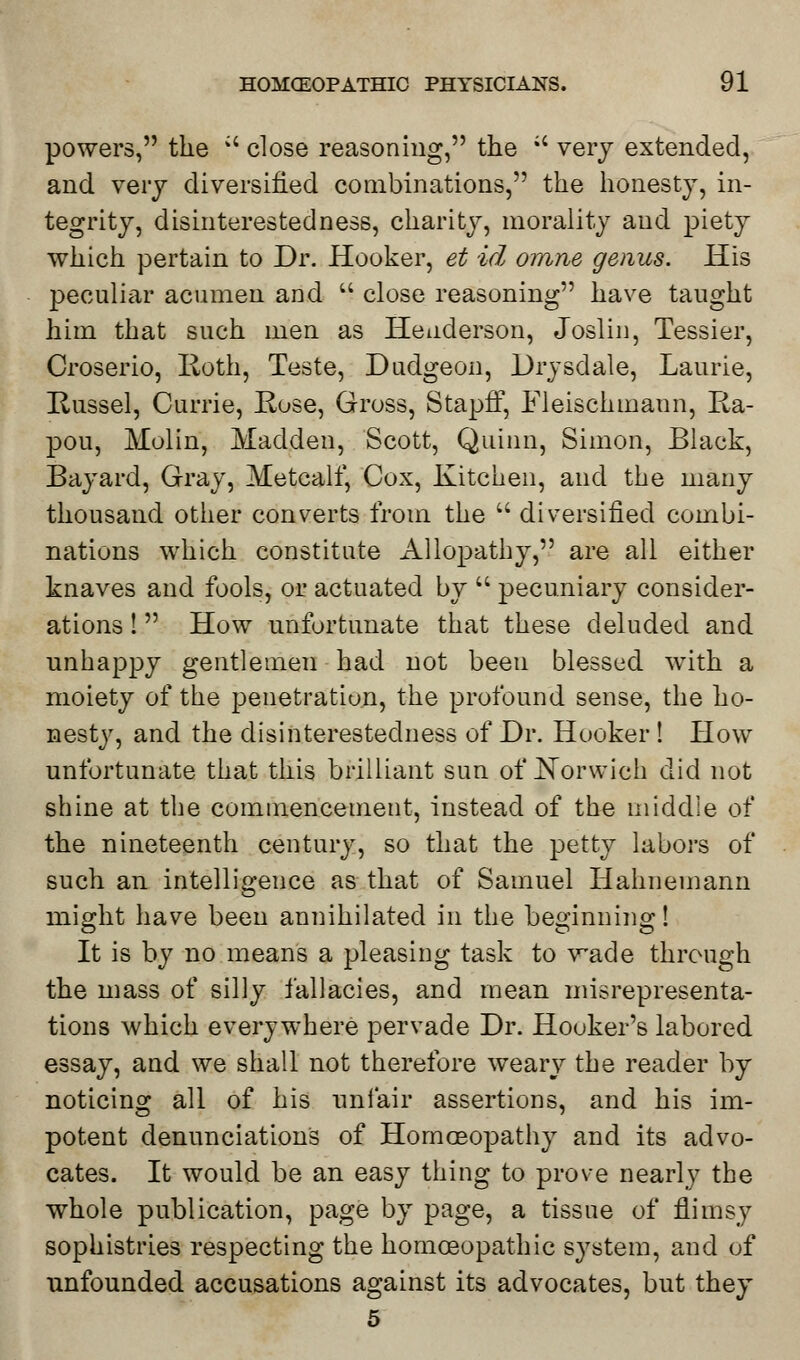 powers, the ;i close reasoning, the ;c very extended, and very diversified combinations, the honesty, in- tegrity, disinterestedness, charity, morality and piety which pertain to Dr. Hooker, et id omne genus. His peculiar acumen and  close reasoning have taught him that such men as Henderson, Joslin, Tessier, Croserio, Roth, Teste, Dudgeon, Drysdale, Laurie, Russel, Currie, Rose, Gross, Stapff, Fleischmann, Ra- pou, Molin, Madden, Scott, Quinn, Simon, Black, Bayard, Gray, Metcalf, Cox, Kitchen, and the many thousand other converts from the  diversified combi- nations which constitute Allopathy, are all either knaves and fools, or actuated by  pecuniary consider- ations ! How unfortunate that these deluded and unhappy gentlemen had not been blessed with a moiety of the penetration, the profound sense, the ho- nesty, and the disinterestedness of Dr. Hooker ! How unfortunate that this brilliant sun of JN^orwich did not shine at the commencement, instead of the middle of the nineteenth century, so that the petty labors of such an intelligence as that of Samuel Hahnemann might have been annihilated in the beginning! It is by no means a pleasing task to wade through the mass of silly fallacies, and mean misrepresenta- tions which everywhere pervade Dr. Hooker's labored essay, and we shall not therefore weary the reader by noticing all of his unfair assertions, and his im- potent denunciations of Homoeopathy and its advo- cates. It would be an easy thing to prove nearly the whole publication, page by page, a tissue of flimsy sophistries respecting the homoeopathic system, and of unfounded accusations against its advocates, but they 5