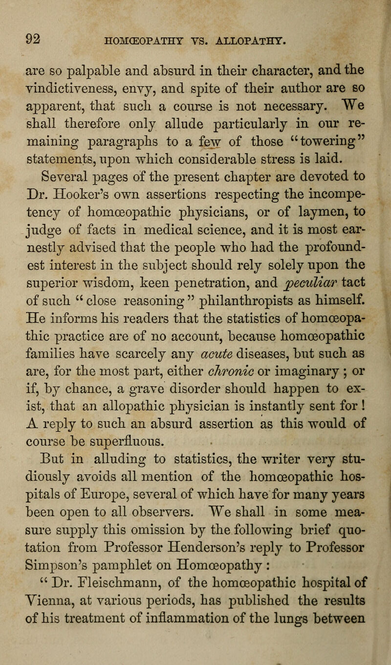 are so palpable and absurd in their character, and the vindictiveness, envy, and spite of their author are so apparent, that such a course is not necessary. We shall therefore only allude particularly in our re- maining paragraphs to a few of those towering statements, upon which considerable stress is laid. Several pages of the present chapter are devoted to Dr. Hooker's own assertions respecting the incompe- tency of homoeopathic physicians, or of laymen, to judge of facts in medical science, and it is most ear- nestly advised that the people who had the profound- est interest in the subject should rely solely upon the superior wisdom, keen penetration, and peculiar tact of such  close reasoning  philanthropists as himself. He informs his readers that the statistics of homoeopa- thic practice are of no account, because homoeopathic families have scarcely any acute diseases, but such as are, for the most part, either chronic or imaginary ; or if, by chance, a grave disorder should happen to ex- ist, that an allopathic physician is instantly sent for ! A reply to such an absurd assertion as this would of course be superfluous. But in alluding to statistics, the writer very stu- diously avoids all mention of the homoeopathic hos- pitals of Europe, several of which have for many years been open to all observers. We shall in some mea- sure supply this omission by the following brief quo- tation from Professor Henderson's reply to Professor Simpson's pamphlet on Homoeopathy :  Dr. Fleischmann, of the homoeopathic hospital of Yienna, at various periods, has published the results of his treatment of inflammation of the lungs between
