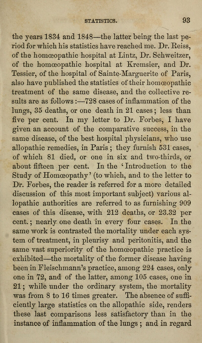the years 1834 and 1848—the latter being the last pe- riod for which his statistics have reached me. Dr. Peiss, of the homoeopathic hospital at Lintz, Dr. Schweitzer, of the homoeopathic hospital at Kremsier, and Dr. Tessier, of the hospital of Sainte-Marguerite of Paris, also have published the statistics of their homoeopathic treatment of the same disease, and the collective re- sults are as follows :—728 cases of inflammation of the lungs, 35 deaths, or one death in 21 cases; less than five per cent. In my letter to Dr. Forbes, I have given an account of the comparative success, in the same disease, of the best hospital physicians, who use allopathic remedies, in Paris ; they furnish 531 cases, of which 81 died, or one in six and two-thirds, or about fifteen per cent. In the 'Introduction to the Study of Homoeopathy' (to which, and to the letter to Dr. Forbes, the reader is referred for a more detailed discussion of this most important subject) various al- lopathic authorities are referred to as furnishing 909 cases of this disease, with 212 deaths, or 23.32 per cent.; nearly one death in every four cases. In the same work is contrasted the mortality under each sys- tem of treatment, in pleurisy and peritonitis, and the same vast superiority of the homoeopathic practice is exhibited—the mortality of the former disease having been in Fleischmann's practice, among 224 cases, only one in 72, and of the latter, among 105 cases, one in 21; while under the ordinary system, the mortality was from 8 to 16 times greater. The absence of suffi- ciently large statistics on the allopathic side, renders these last comparisons less satisfactory than in the instance of inflammation of the lungs ; and in regard