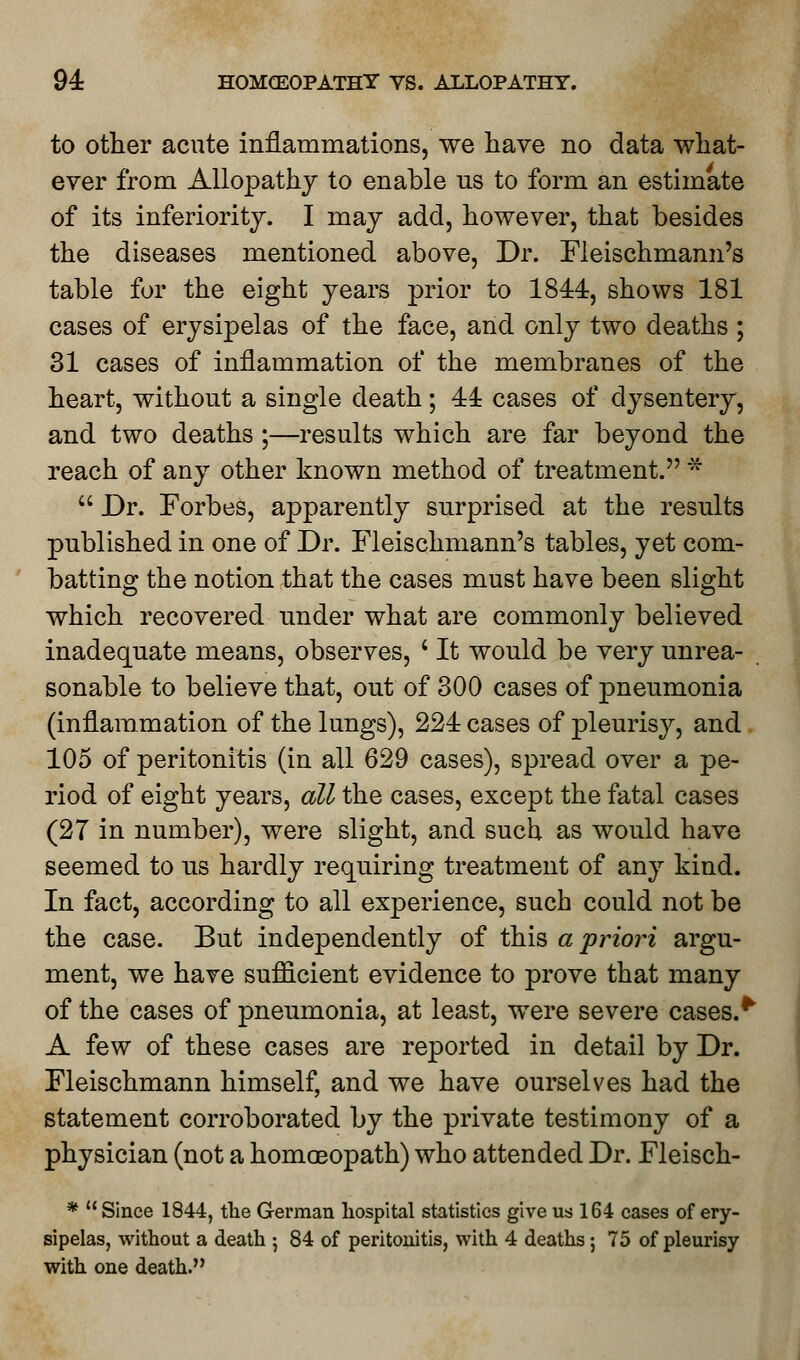 to other acute inflammations, we have no data what- ever from Allopathy to enable us to form an estimate of its inferiority. I may add, however, that besides the diseases mentioned above, Dr. Fleischmann's table for the eight years prior to 1844, shows 181 cases of erysipelas of the face, and only two deaths ; 31 cases of inflammation of the membranes of the heart, without a single death; 44 cases of dysentery, and two deaths ;—results which are far beyond the reach of any other known method of treatment. * Dr. Forbes, apparently surprised at the results published in one of Dr. Fleischmann's tables, yet com- batting the notion that the cases must have been slight which recovered under what are commonly believed inadequate means, observes, ' It would be very unrea- sonable to believe that, out of 300 cases of pneumonia (inflammation of the lungs), 224 cases of pleurisy, and 105 of peritonitis (in all 629 cases), spread over a pe- riod of eight years, all the cases, except the fatal cases (27 in number), were slight, and such, as would have seemed to us hardly requiring treatment of any kind. In fact, according to all experience, such could not be the case. But independently of this a priori argu- ment, we have sufficient evidence to prove that many of the cases of pneumonia, at least, were severe cases.*' A few of these cases are reported in detail by Dr. Fleischmann himself, and we have ourselves had the statement corroborated by the private testimony of a physician (not a homoeopath) who attended Dr. Fleisch- * Since 1844, the German hospital statistics give us 164 cases of ery- sipelas, without a death ; 84 of peritonitis, with 4 deaths ; 75 of pleurisy with one death.