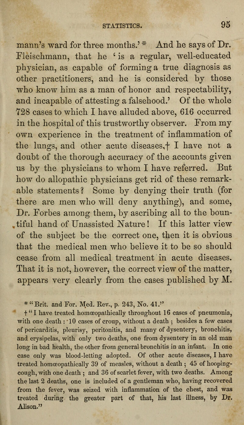 mann's ward for three months.' * And he says of Dr. Fleischmann, that he 'is a regular, well-educated physician, as capable of forming a true diagnosis as other practitioners, and he is considered by those who know him as a man of honor and respectability, and incapable of attesting a falsehood.' Of the whole 728 cases to which I have alluded above, 616 occurred in the hospital of this trustworthy observer. From my own experience in the treatment of inflammation of the lungs, and other acute diseases,f I have not a doubt of the thorough accuracy of the accounts given us by the physicians to whom I have referred. But how do allopathic physicians get rid of these remark- able statements? Some by denying their truth (for there are men who will deny anything), and some, Dr. Forbes among them, by ascribing all to the boun- , tiful hand of Unassisted Nature! If this latter view of the subject be the correct one, then it is obvious that the medical men who believe it to be so should cease from all medical treatment in acute diseases. That it is not, however, the correct view of the matter, appears very clearly from the cases published by M. * Brit, and For. Med. Rev., p. 243, No. 41. tI have treated homoeopathically throughout 16 cases of pneumonia, with one death : 10 cases of croup, without a death ; besides a few cases of pericarditis, pleurisy, peritonitis, and many of dysentery, bronchitis, and erysipelas, with only two deaths, one from dysentery in an old man long in bad health, the other from general bronchitis in an infant. In one case only was blood-letting adopted. Of other acute diseases, I have treated homoeopathically 39 of measles, without a death ; 45 of hooping- cough, with one death ; and 36 of scarlet fever, with two deaths. Among the last 2 deaths, one is included of a gentleman who, having recovered from the fever, was seized with inflammation of the chest, and was treated during the greater part of that, his last illness, by Dr. Alison.