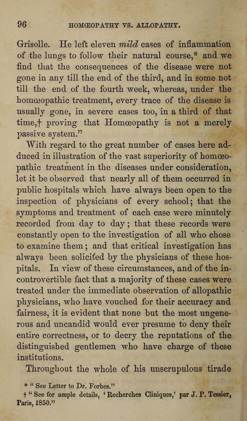 Grisolle. He left eleven mild cases of inflammation of the lungs to follow their natural course,* and we find that the consequences of the disease were not gone in any till the end of the third, and in some not till the end of the fourth week, whereas, under the homoeopathic treatment, every trace of the disease is usually gone, in severe cases too, in a third of that time,f proving that Homoeopathy is not a merely passive system. With regard to the great number of cases here ad- duced in illustration of the vast superiority of homoeo- pathic treatment in the diseases under consideration, let it be observed that nearly all of them occurred in public hospitals which have always been open to the inspection of physicians of every school; that the symptoms and treatment of each case were minutely recorded from day to day; that these records were constantly open to the investigation of all who chose to examine them; and that critical investigation has always been solicited by the physicians of these hos- pitals. In view of these circumstances, and of the in- controvertible fact that a majority of these cases were treated under the immediate observation of allopathic physicians, who have vouched for their accuracy and fairness, it is evident that none but the most ungene- rous and uncandid would ever presume to deny their entire correctness, or to decry the reputations of the distinguished gentlemen who have charge of these institutions. Throughout the whole of his unscrupulous tirade * See Letter to Dr. Forbes. t See for ample details, ' Reehercb.es Cliniques,' par J. P. Tessier, Paris, 1850.