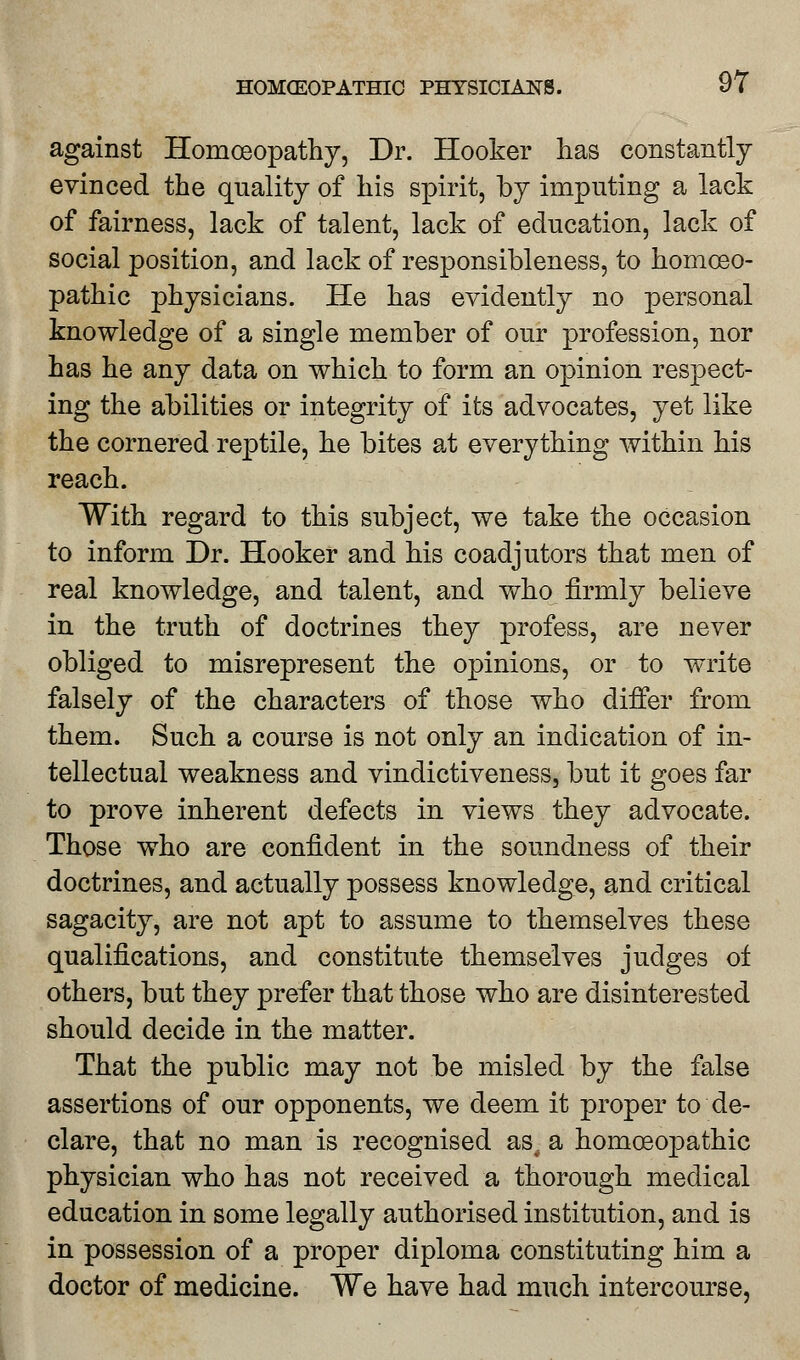 against Homoeopathy, Dr. Hooker lias constantly evinced the quality of his spirit, by imputing a lack of fairness, lack of talent, lack of education, lack of social position, and lack of responsibleness, to homoeo- pathic physicians. He has evidently no personal knowledge of a single member of our profession, nor has he any data on which to form an opinion respect- ing the abilities or integrity of its advocates, yet like the cornered reptile, he bites at everything within his reach. With regard to this subject, we take the occasion to inform Dr. Hooker and his coadjutors that men of real knowledge, and talent, and who firmly believe in the truth of doctrines they profess, are never obliged to misrepresent the opinions, or to write falsely of the characters of those who differ from them. Such a course is not only an indication of in- tellectual weakness and vindictiveness, but it goes far to prove inherent defects in views they advocate. Those who are confident in the soundness of their doctrines, and actually possess knowledge, and critical sagacity, are not apt to assume to themselves these qualifications, and constitute themselves judges of others, but they prefer that those who are disinterested should decide in the matter. That the public may not be misled by the false assertions of our opponents, we deem it proper to de- clare, that no man is recognised as. a homoeopathic physician who has not received a thorough medical education in some legally authorised institution, and is in possession of a proper diploma constituting him a doctor of medicine. We have had much intercourse,