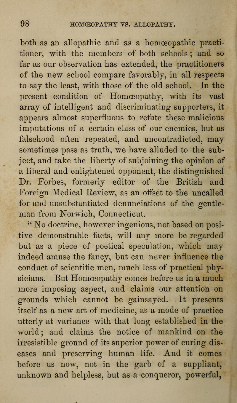 both as an allopathic and as a homoeopathic practi- tioner, with the members of both schools ; and so far as our observation has extended, the practitioners of the new school compare favorably, in all respects to say the least, with those of the old school. In the present condition of Homoeopathy, with its vast array of intelligent and discriminating supporters, it appears almost superfluous to refute these malicious imputations of a certain class of our enemies, but as falsehood often repeated, and uncontradicted, may sometimes pass as truth, we have alluded to the sub- ject, and take the liberty of subjoining the opinion of a liberal and enlightened opponent, the distinguished Dr. Forbes, formerly editor of the British and Foreign Medical Review, as an offset to the uncalled for and unsubstantiated denunciations of the gentle- man from Norwich, Connecticut.  No doctrine, however ingenious, not based on posi- tive demonstrable facts, will any more be regarded but as a piece of poetical speculation, which may indeed amuse the fancy, but can never influence the conduct of scientific men, much less of practical phy- sicians. But Homoeopathy comes before us in a much more imposing aspect, and claims our attention on grounds which cannot be gain saved. It presents itself as a new art of medicine, as a mode of practice utterly at variance with that long established in the world; and claims the notice of mankind on the irresistible ground of its superior power of curing dis- eases and preserving human life. And it comes before us now, not in the garb of a suppliant, unknown and helpless, but as a conqueror, powerful,