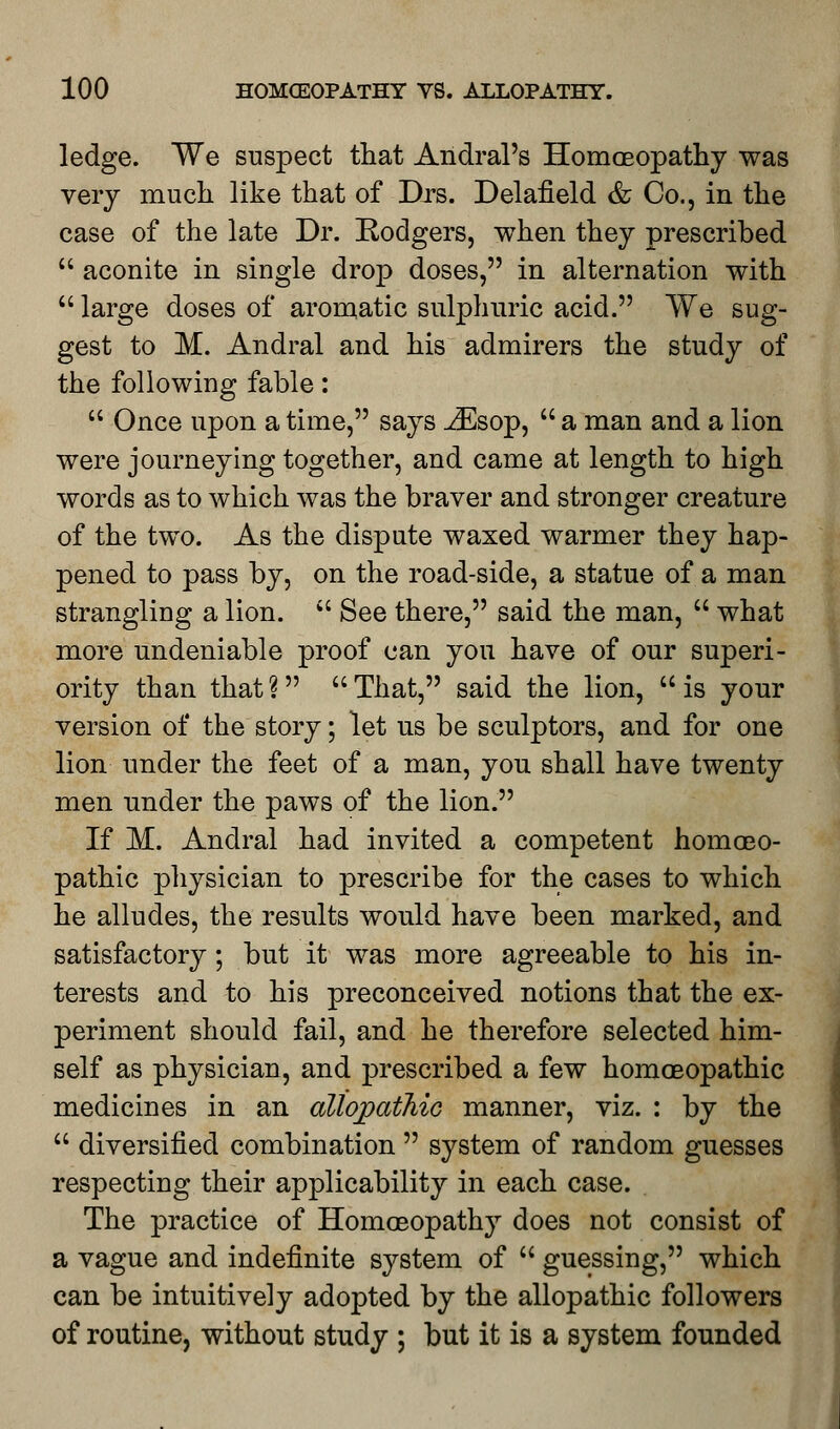 ledge. We suspect that Andral's Homoeopathy was very much like that of Drs. Delafield & Co., in the case of the late Dr. Rodgers, when they prescribed  aconite in single drop doses, in alternation with  large doses of aromatic sulphuric acid. We sug- gest to M. Andral and his admirers the study of the following fable:  Once upon a time, says iEsop,  a man and a lion were journeying together, and came at length to high words as to which was the braver and stronger creature of the two. As the dispute waxed warmer they hap- pened to pass by, on the road-side, a statue of a man strangling a lion.  See there, said the man,  what more undeniable proof can you have of our superi- ority than that? That, said the lion, is your version of the story; let us be sculptors, and for one lion under the feet of a man, you shall have twenty men under the paws of the lion. If M. Andral had invited a competent homoeo- pathic physician to prescribe for the cases to which he alludes, the results would have been marked, and satisfactory; but it was more agreeable to his in- terests and to his preconceived notions that the ex- periment should fail, and he therefore selected him- self as physician, and prescribed a few homoeopathic medicines in an allopathic manner, viz. : by the  diversified combination  system of random guesses respecting their applicability in each case. The practice of Homoeopathy does not consist of a vague and indefinite system of  guessing, which can be intuitively adopted by the allopathic followers of routine, without study ; but it is a system founded