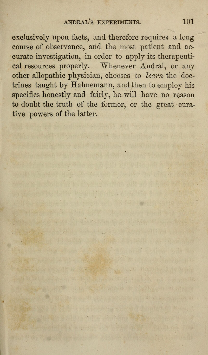 exclusively upon facts, and therefore requires a long course of observance, and the most patient and ac- curate investigation, in order to apply its therapeuti- cal resources properly. Whenever Andral, or any other allopathic physician, chooses to learn the doc- trines taught by Hahnemann, and then to employ his specifics honestly and fairly, he will have no reason to doubt the truth of the former, or the great cura- tive powers of the latter.