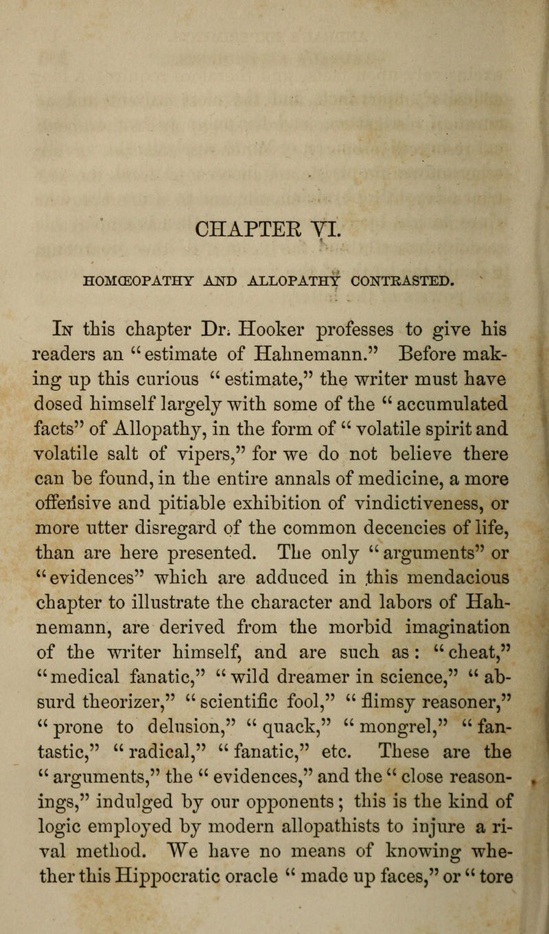 CHAPTEE YI. HOMCEOPATHY AND ALLOPATHY CONTRASTED. In this chapter Di\ Hooker professes to give his readers an  estimate of Hahnemann. Before mak- ing up this curious  estimate, the writer must have dosed himself largely with some of the  accumulated facts of Allopathy, in the form of  volatile spirit and volatile salt of vipers, for we do not believe there can be found, in the entire annals of medicine, a more offensive and pitiable exhibition of vindictiveness, or more utter disregard of the common decencies of life, than are here presented. The only  arguments or evidences which are adduced in .this mendacious chapter to illustrate the character and labors of Hah- nemann, are derived from the morbid imagination of the writer himself, and are such as:  cheat, medical fanatic,  wild dreamer in science, ab- surd theorizer,  scientific fool,  flimsy reasoner,  prone to delusion,  quack,  mongrel,  fan- tastic,  radical,  fanatic, etc. These are the  arguments, the  evidences, and the  close reason- ings, indulged by our opponents; this is the kind of logic employed by modern allopathists to injure a ri- val method. We have no means of knowing whe- ther this Hippocratic oracle  made up faces, or  tore