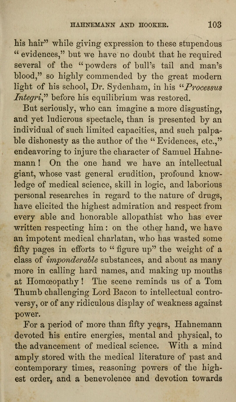 his hair while giving expression to these stupendous  evidences, but we have no doubt that he required several of the powders of bull's tail and man's blood, so highly commended by the great modern light of his school, Dr. Sydenham, in his Processus Integri before his equilibrium was restored. But seriously, who can imagine a more disgusting, and yet ludicrous spectacle, than is presented by an individual of such limited capacities, and such palpa- ble dishonesty as the author of the  Evidences, etc., endeavoring to injure the character of Samuel Hahne- mann ! On the one hand we have an intellectual giant, whose vast general erudition, profound know- ledge of medical science, skill in logic, and laborious personal researches in regard to the nature of drugs, have elicited the highest admiration and respect from every able and honorable allopathist who has ever written respecting him: on the other hand, we have an impotent medical charlatan, who has wasted some fifty pages in efforts to  figure up the weight of a class of imponderable substances, and about as many more in calling hard names, and making up mouths at Homoeopathy ! The scene reminds us of a Tom Thumb challenging Lord Bacon to intellectual contro- versy, or of any ridiculous display of weakness against power. For a period of more than fifty years, Hahnemann devoted his entire energies, mental and physical, to the advancement of medical science. With a mind amply stored with the medical literature of past and contemporary times, reasoning powers of the high- est order, and a benevolence and devotion towards