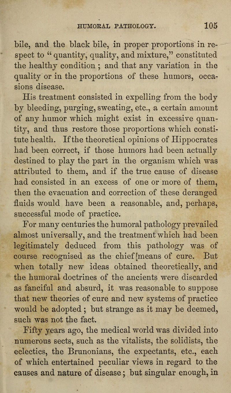 bile, and the black bile, in proper proportions in re- spect to  quantity, quality, and mixture, constituted the healthy condition ; and that any variation in the quality or in the proportions of these humors, occa- sions disease. His treatment consisted in expelling from the body by bleediug, purging, sweating, etc., a certain amount of any humor which might exist in excessive quan- tity, and thus restore those proportions which consti- tute health. If the theoretical opinions of Hippocrates had been correct, if those humors had been actually destined to play the part in the organism which was attributed to them, and if the true cause of disease had consisted in an excess of one or more of them, then the evacuation and correction of these deranged fluids would have been a reasonable, and, perhaps, successful mode of practice. For many centuries the humoral pathology prevailed almost universally, and the treatment which had been legitimately deduced from this pathology was of course recognised as the chief [means of cure. But when totally new ideas obtained theoretically, and the humoral doctrines of the ancients were discarded as fanciful and absurd, it was reasonable to suppose that new theories of cure and new systems of practice would be adopted ; but strange as it may be deemed, such was not the fact. Fifty years ago, the medical world was divided into numerous sects, such as the vitalists, the solidists, the eclectics, the Brunonians, the expectants, etc., each of which entertained peculiar views in regard to the causes and nature of disease; but singular enough, in