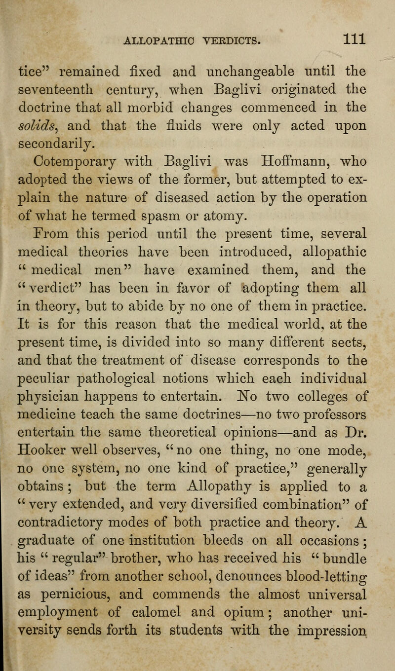 tice remained fixed and unchangeable until the seventeenth century, when Baglivi originated the doctrine that all morbid changes commenced in the solids, and that the fluids were only acted upon secondarily. Cotemporary with Baglivi was Hoffmann, who adopted the views of the former, but attempted to ex- plain the nature of diseased action by the operation of what he termed spasm or atomy. From this period until the present time, several medical theories have been introduced, allopathic  medical men have examined them, and the verdict has been in favor of adopting them all in theory, but to abide by no one of them in practice. It is for this reason that the medical world, at the present time, is divided into so many different sects, and that the treatment of disease corresponds to the peculiar pathological notions which each individual physician happens to entertain. ISTo two colleges of medicine teach the same doctrines—no two professors entertain the same theoretical opinions—and as Dr. Hooker well observes,  no one thing, no one mode, no one system, no one kind of practice, generally obtains ; but the term Allopathy is applied to a  very extended, and very diversified combination of contradictory modes of both practice and theory. A graduate of one institution bleeds on all occasions; his  regular brother, who has received his  bundle of ideas from another school, denounces blood-letting as pernicious, and commends the almost universal employment of calomel and opium; another uni- versity sends forth its students with the impression