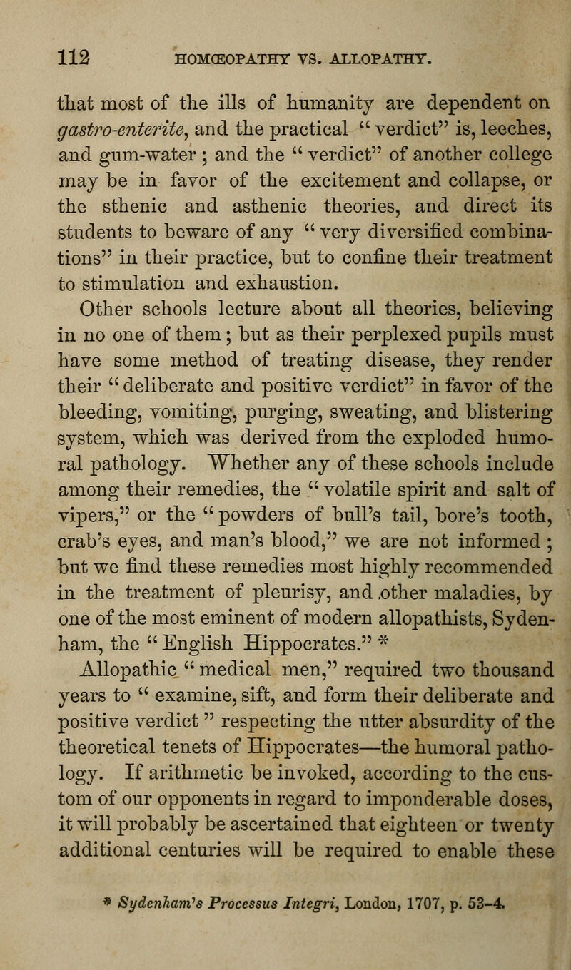 that most of the ills of humanity are dependent on gastro-enterite, and the practical  verdict is, leeches, and gum-water ; and the  verdict of another college may be in favor of the excitement and collapse, or the sthenic and asthenic theories, and direct its students to beware of any  very diversified combina- tions in their practice, but to confine their treatment to stimulation and exhaustion. Other schools lecture about all theories, believing in no one of them; but as their perplexed pupils must have some method of treating disease, they render their  deliberate and positive verdict in favor of the bleeding, vomiting, purging, sweating, and blistering system, which was derived from the exploded humo- ral pathology. Whether any of these schools include among their remedies, the  volatile spirit and salt of vipers, or the  powders of bull's tail, bore's tooth, crab's eyes, and man's blood, we are not informed ; but we find these remedies most highly recommended in the treatment of pleurisy, and .other maladies, by one of the most eminent of modern allopathists, Syden- ham, the  English Hippocrates. * Allopathic  medical men, required two thousand years to  examine, sift, and form their deliberate and positive verdict  respecting the utter absurdity of the theoretical tenets of Hippocrates—the humoral patho- logy. If arithmetic be invoked, according to the cus- tom of our opponents in regard to imponderable doses, it will probably be ascertained that eighteen or twenty additional centuries will be required to enable these * Sydenham's Processus Integri, London, 1707, p. 53-4.