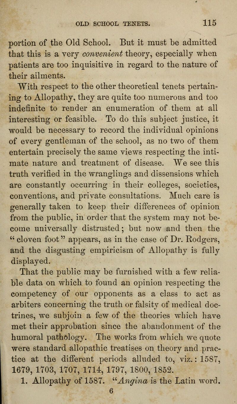 portion of the Old School. But it must be admitted that this is a very convenient theory, especially when patients are too inquisitive in regard to the nature of their ailments. With respect to the other theoretical tenets pertain- ing to Allopathy, they are quite too numerous and too indefinite to render an enumeration of them at all interesting or feasible. To do this subject justice, it would be necessary to record the individual opinions of every gentleman of the school, as no two of them entertain precisely the same views respecting the inti- mate nature and treatment of disease. We see this truth verified in the wranglings and dissensions which are constantly occurring in their colleges, societies, conventions, and private consultations. Much care is generally taken to keep their differences of opinion from the public, in order that the system may not be- come universally distrusted; but now and then the  cloven foot appears, as in the case of Dr. Kodgers, and the disgusting empiricism of Allopathy is fully displayed. That the public may be furnished with a few relia- ble data on which to found an opinion respecting the competency of our opponents as a class to act as arbiters concerning the truth or falsity of medical doc- trines, we subjoin a few of the theories which have met their approbation since the abandonment of the humoral pathology. The works from which we quote were standard allopathic treatises on theory and prac- tice at the different periods alluded to, viz.: 1587, 1679, 1703, 1707, 1714, 1797, 1800, 1852. 1. Allopathy of 1587. Angina is the Latin word. 6