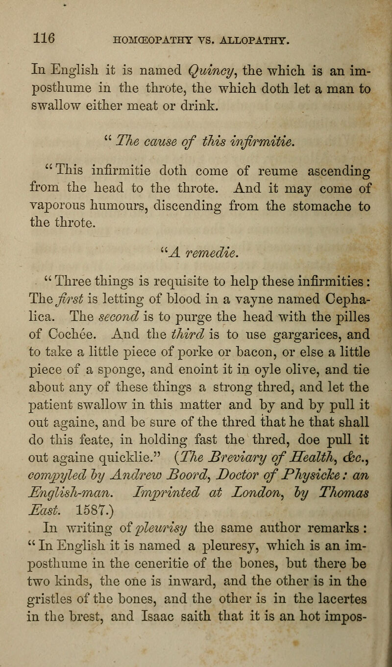 In English it is named Quincy, the which is an im- posthume in the throte, the which doth let a man to swallow either meat or drink. The cause of this infirmitie. This infirmitie doth come of reume ascending from the head to the throte. And it may come of vaporous humours, discending from the stomache to the throte. UA remedie. Three things is requisite to help these infirmities : The first is letting of blood in a vayne named Cepha- lica. The second is to purge the head with the pilles of Cochee. And the third is to use gargarices, and to take a little piece of porke or bacon, or else a little piece of a sponge, and enoint it in oyle olive, and tie about any of these things a strong thred, and let the patient swallow in this matter and by and by pull it out againe, and be sure of the thred that he that shall do this feate, in holding fast the thred, doe pull it out againe quicklie. {The Breviary of Health, dec, corrvpyled by Andrew JBoord, Doctor of Physicke: an English-man. Imprinted at London, by Thomas East. 1587.) In writing of pleurisy the same author remarks : In English it is named a pleuresy, which is an im- posthume in the ceneritie of the bones, but there be two kinds, the one is inward, and the other is in the gristles of the bones, and the other is in the lacertes in the brest, and Isaac saith that it is an hot impos-