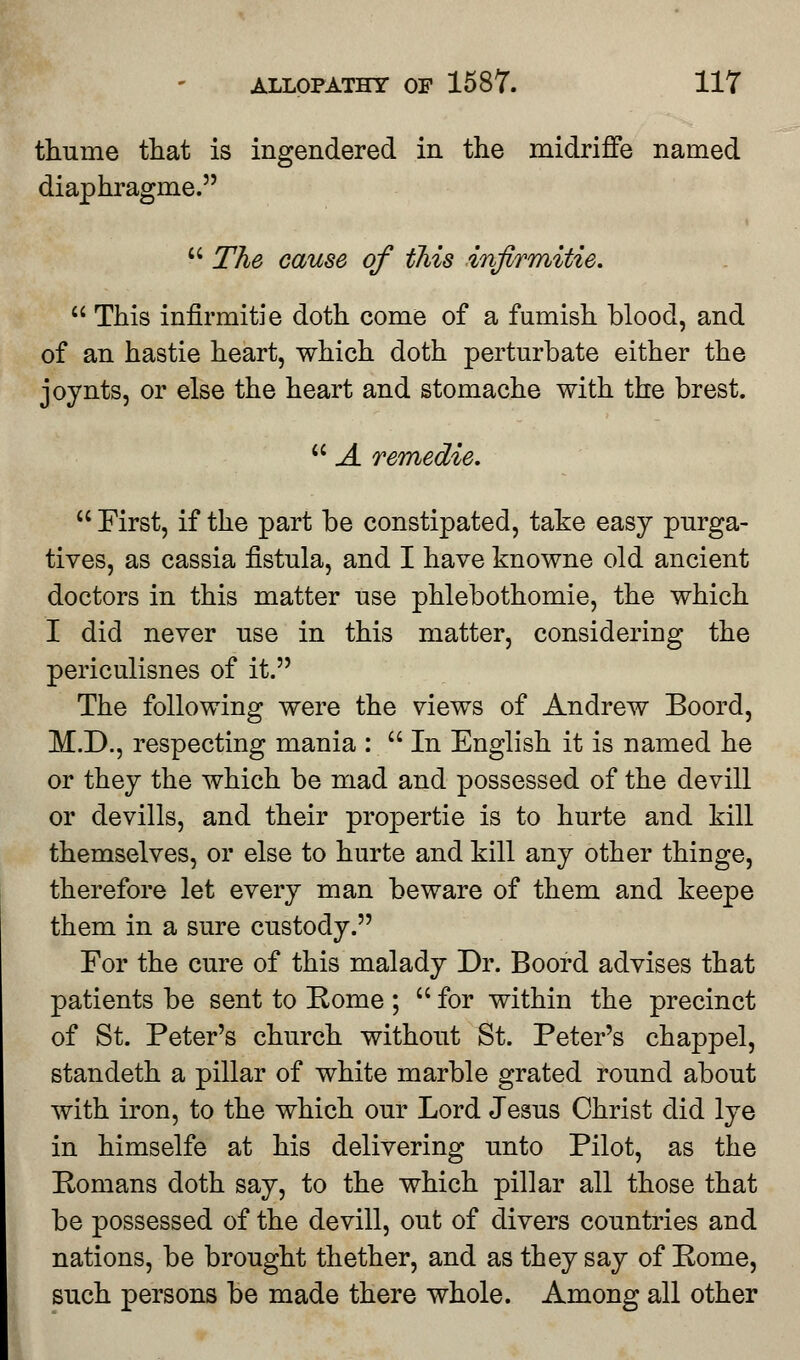 thume that is ingendered in the midriffe named diaphragme.  The cause of tliis infirmitie.  This infirmitie doth come of a furnish blood, and of an hastie heart, which doth perturbate either the joynts, or else the heart and stomache with the brest.  A remedie.  First, if the part be constipated, take easy purga- tives, as cassia fistula, and I have knowne old ancient doctors in this matter use phlebothomie, the which I did never use in this matter, considering the periculisnes of it. The following were the views of Andrew Boord, M.D., respecting mania :  In English it is named he or they the which be mad and possessed of the devill or devills, and their propertie is to hurte and kill themselves, or else to hurte and kill any other thinge, therefore let every man beware of them and keepe them in a sure custody. For the cure of this malady Dr. Boord advises that patients be sent to Eome ; for within the precinct of St. Peter's church without St. Peter's chappel, standeth a pillar of white marble grated round about with iron, to the which our Lord Jesus Christ did lye in himselfe at his delivering unto Pilot, as the Romans doth say, to the which pillar all those that be possessed of the devill, out of divers countries and nations, be brought thether, and as they say of Pome, such persons be made there whole. Among all other