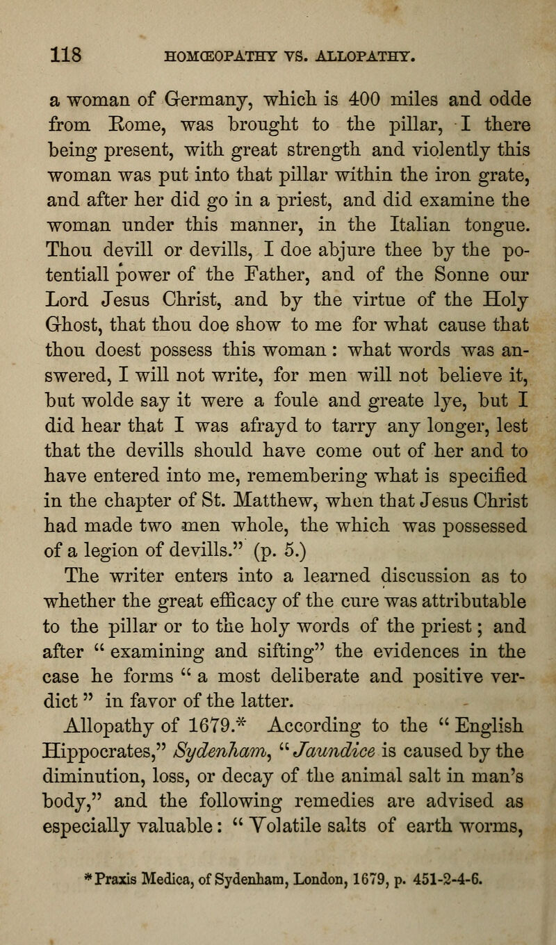 a woman of Germany, which is 400 miles and odde from Rome, was brought to the pillar, I there being present, with great strength and violently this woman was put into that pillar within the iron grate, and after her did go in a priest, and did examine the woman under this manner, in the Italian tongue. Thou devill or devills, I doe abjure thee by the po- tentiall power of the Father, and of the Sonne our Lord Jesus Christ, and by the virtue of the Holy Ghost, that thou doe show to me for what cause that thou doest possess this woman: what words was an- swered, I will not write, for men will not believe it, but wolde say it were a foule and greate lye, but I did hear that I was afrayd to tarry any longer, lest that the devills should have come out of her and to have entered into me, remembering what is specified in the chapter of St. Matthew, when that Jesus Christ had made two men whole, the which was possessed of a legion of devills. (p. 5.) The writer enters into a learned discussion as to whether the great efficacy of the cure was attributable to the pillar or to the holy words of the priest; and after  examining and sifting the evidences in the case he forms  a most deliberate and positive ver- dict  in favor of the latter. Allopathy of 1679* According to the  English Hippocrates, Sydenham, Jaundice is caused by the diminution, loss, or decay of the animal salt in man's body, and the following remedies are advised as especially valuable:  Yolatile salts of earth worms, * Praxis Medica, of Sydenham, London, 1679, p. 451-2-4-6.