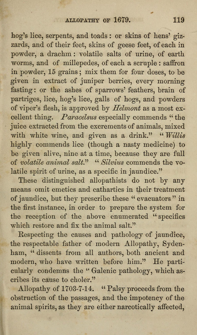 hog's lice, serpents, and toads : or skins of hens' giz- zards, and of their feet, skins of geese feet, of each in powder, a drachm : volatile salts of urine, of earth worms, and of millepedes, of each a scruple : saffron in powder, 15 grains; mix them for four doses, to be given in extract of juniper berries, every morning fasting: or the ashes of sparrows' feathers, brain of partriges, lice, hog's lice, galls of hogs, and powders of viper's flesh, is approved by Helmont as a most ex- cellent thing. Paracelsus especially commends  the juice extracted from the excrements of animals, mixed with white wine, and given as a drink.  Willis highly commends lice (though a nasty medicine) to be given alive, nine at a time, because they are full of volatile animal saltP  Silvius commends the vo- latile spirit of urine, as a specific in jaundice. These distinguished allopathists do not by any means omit emetics and cathartics in their treatment of jaundice, but they prescribe these  evacuators in the first instance, in order to prepare the system for the reception of the above enumerated  specifics which restore and Hx the animal salt. Respecting the causes and pathology of jaundice, the respectable father of modern Allopathy, Syden- ham,  dissents from all authors, both ancient and modern, who have written before him. He parti- cularly condemns the M Galenic pathology, which as- cribes its cause to choler. Allopathy of 1703-7-14.  Palsy proceeds from the obstruction of the passages, and the impotency of the animal spirits, as they are either narcotically affected,