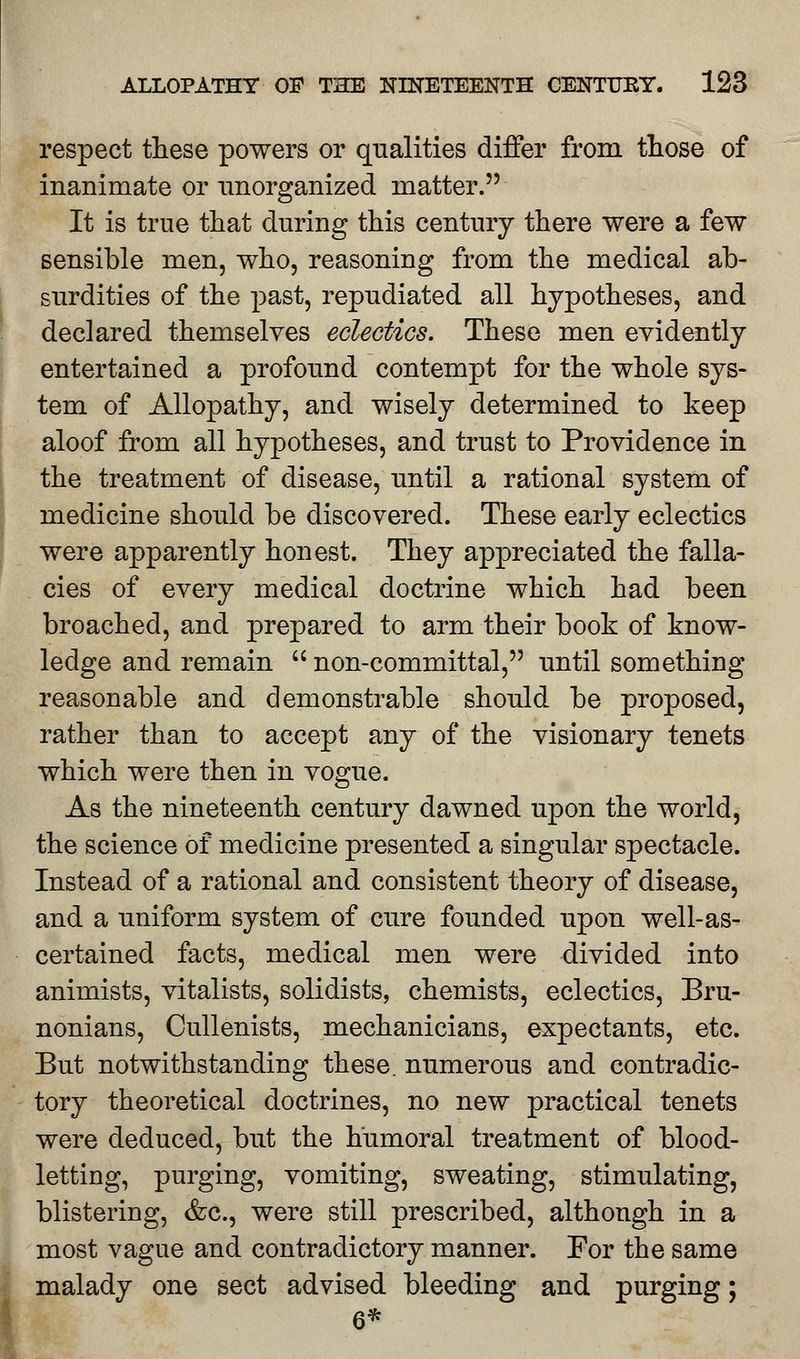 respect these powers or qualities differ from those of inanimate or unorganized matter. It is true that during this century there were a few sensible men, who, reasoning from the medical ab- surdities of the past, repudiated all hypotheses, and declared themselves eclectics. These men evidently entertained a profound contempt for the whole sys- tem of Allopathy, and wisely determined to keep aloof from all hypotheses, and trust to Providence in the treatment of disease, until a rational system of medicine should be discovered. These early eclectics were apparently honest. They appreciated the falla- cies of every medical doctrine which had been broached, and prepared to arm their book of know- ledge and remain  non-committal, until something reasonable and demonstrable should be proposed, rather than to accept any of the visionary tenets which were then in vogue. As the nineteenth century dawned upon the world, the science of medicine presented a singular spectacle. Instead of a rational and consistent theory of disease, and a uniform system of cure founded upon well-as- certained facts, medical men were divided into animists, vitalists, solidists, chemists, eclectics, Bru- nonians, Cullenists, mechanicians, expectants, etc. But notwithstanding these, numerous and contradic- tory theoretical doctrines, no new practical tenets were deduced, but the humoral treatment of blood- letting, purging, vomiting, sweating, stimulating, blistering, &c, were still prescribed, although in a most vague and contradictory manner. For the same malady one sect advised bleeding and purging; 6*