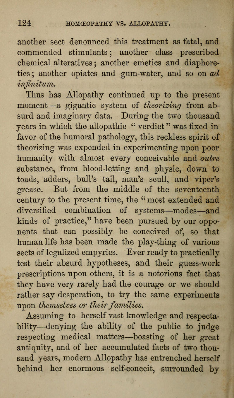 another sect denounced this treatment as fatal, and commended stimulants; another class prescribed chemical alteratives; another emetics and diaphore- tics ; another opiates and gum-water, and so on ad infinitum. Thus has Allopathy continued up to the present moment—a gigantic system of theorizing from ab- surd and imaginary data. During the two thousand years in which the allopathic  verdict was fixed in favor of the humoral pathology, this reckless spirit of theorizing was expended in experimenting upon poor humanity with almost every conceivable and outre substance, from blood-letting and physic, down to toads, adders, bull's tail, man's scull, and viper's grease. But from the middle of the seventeenth century to the present time, the  most extended and diversified combination of systems—modes—and kinds of practice, have been pursued by our oppo- nents that can possibly be conceived of, so that human life has been made the play-thing of various sects of legalized empyrics. Ever ready to practically test their absurd hypotheses, and their guess-work prescriptions upon others, it is a notorious fact that they have very rarely had the courage or we should rather say desperation, to try the same experiments upon themselves or their families. Assuming to herself vast knowledge and respecta- bility—denying the ability of the public to judge respecting medical matters—boasting of her great antiquity, and of her accumulated facts of two thou- sand years, modern Allopathy has entrenched herself behind her enormous self-conceit, surrounded by