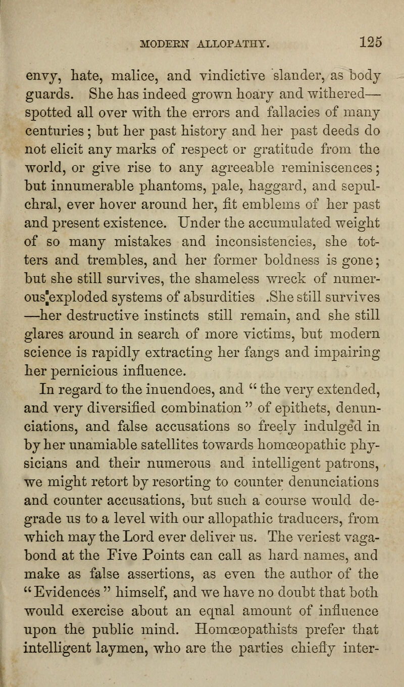 envy, hate, malice, and vindictive slander, as body guards. She has indeed grown hoary and withered— spotted all over with the errors and fallacies of many centuries; but her past history and her past deeds do not elicit any marks of respect or gratitude from the world, or give rise to any agreeable reminiscences; but innumerable phantoms, pale, haggard, and sepul- chral, ever hover around her, fit emblems of her past and present existence. Under the accumulated weight of so many mistakes and inconsistencies, she tot- ters and trembles, and her former boldness is gone; but she still survives, the shameless wreck of numer- ousjexploded systems of absurdities .She still survives —her destructive instincts still remain, and she still glares around in search of more victims, but modern science is rapidly extracting her fangs and impairing her pernicious influence. In regard to the inuendoes, and  the very extended, and very diversified combination  of epithets, denun- ciations, and false accusations so freely indulged in by her unamiable satellites towards homoeopathic phy- sicians and their numerous and intelligent patrons, we might retort by resorting to counter denunciations and counter accusations, but such a course would de- grade us to a level with our allopathic traclucers, from which may the Lord ever deliver us. The veriest vaga- bond at the Five Points can call as hard names, and make as false assertions, as even the author of the Evidences  himself, and we have no doubt that both would exercise about an equal amount of influence upon the public mind. Homoeopathists prefer that intelligent laymen, who are the parties chiefly inter-