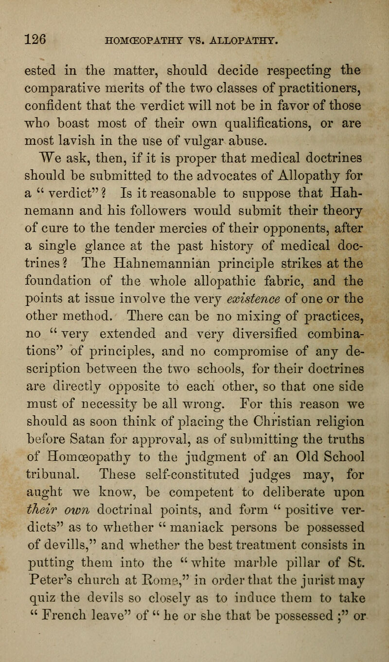 ested in the matter, should decide respecting the comparative merits of the two classes of practitioners, confident that the verdict will not be in favor of those who boast most of their own qualifications, or are most lavish in the use of vulgar abuse. We ask, then, if it is proper that medical doctrines should be submitted to the advocates of Allopathy for a  verdict ? Is it reasonable to suppose that Hah- nemann and his followers would submit their theory of cure to the tender mercies of their opponents, after a single glance at the past history of medical doc- trines ? The Hahnemannian principle strikes at the foundation of the whole allopathic fabric, and the points at issue involve the very existence of one or the other method. There can be no mixing of practices, no  very extended and very diversified combina- tions of principles, and no compromise of any de- scription between the two schools, for their doctrines are directly opposite to each other, so that one side must of necessity be all wrong. For this reason we should as soon think of placing the Christian religion before Satan for approval, as of submitting the truths of Homoeopathy to the judgment of an Old School tribunal. These self-constituted judges may, for aught we know, be competent to deliberate upon their own doctrinal points, and form  positive ver- dicts as to whether  maniack persons be possessed of devills, and whether the best treatment consists in putting them into the white marble pillar of St. Peter's church at Rom?,, in order that the jurist may quiz the devils so closely as to induce them to take  French leave of  he or she that be possessed ; or