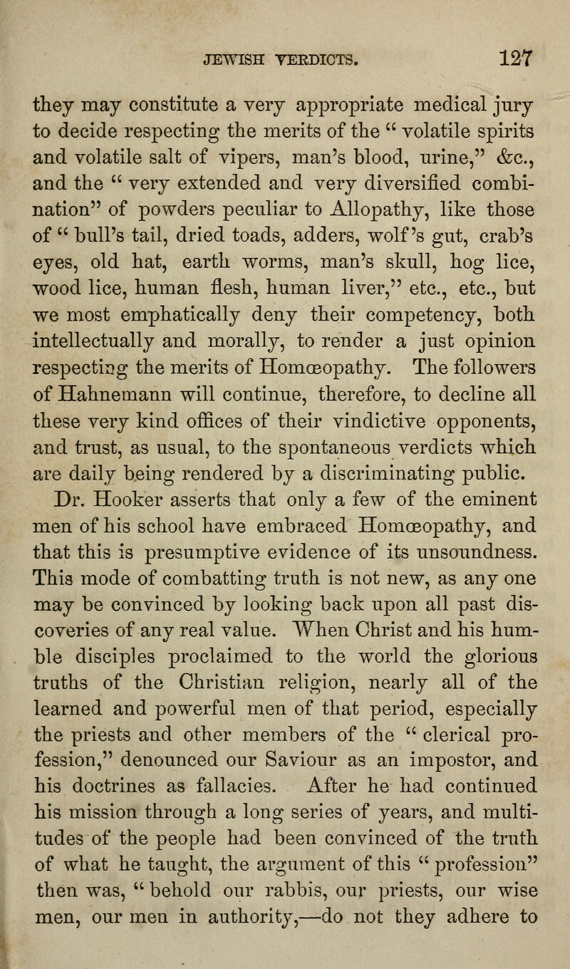 they may constitute a very appropriate medical jury to decide respecting the merits of the  volatile spirits and volatile salt of vipers, man's blood, urine, &c, and the  very extended and very diversified combi- nation of powders peculiar to Allopathy, like those of u bull's tail, dried toads, adders, wolf's gut, crab's eyes, old hat, earth worms, man's skull, hog lice, wood lice, human flesh, human liver, etc., etc., but we most emphatically deny their competency, both intellectually and morally, to render a just opinion respecting the merits of Homoeopathy. The followers of Hahnemann will continue, therefore, to decline all these very kind offices of their vindictive opponents, and trust, as usual, to the spontaneous verdicts which are daily being rendered by a discriminating public. Dr. Hooker asserts that only a few of the eminent men of his school have embraced Homoeopathy, and that this is presumptive evidence of its unsoundness. This mode of combatting truth is not new, as any one may be convinced by looking back upon all past dis- coveries of any real value. When Christ and his hum- ble disciples proclaimed to the world the glorious truths of the Christian religion, nearly all of the learned and powerful men of that period, especially the priests and other members of the  clerical pro- fession, denounced our Saviour as an impostor, and his doctrines as fallacies. After he had continued his mission through a long series of years, and multi- tudes of the people had been convinced of the truth of what he taught, the argument of this  profession then was,  behold our rabbis, our priests, our wise men, our men in authority,—do not they adhere to