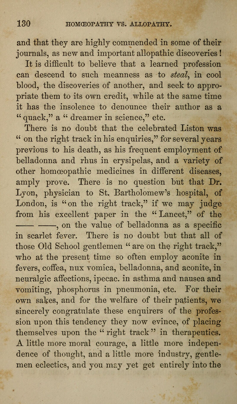 and that they are highly commended in some of their journals, as new and important allopathic discoveries ! It is difficult to believe that a learned profession can descend to such meanness as to steal^ in cool blood, the discoveries of another, and seek to appro- priate them to its own credit, while at the same time it has the insolence to denounce their author as a  quack, a  dreamer in science, etc. There is no doubt that the celebrated Liston was  on the right track in his enquiries, for several years previous to his death, as his frequent employment of belladonna and rhus in erysipelas, and a variety of other homoeopathic medicines in different diseases, amply prove. There is no question but that Dr. Lyon, physician to St. Bartholomew's hospital, of London, is on the right track, if we may judge from his excellent paper in the  Lancet, of the , on the value of belladonna as a specific in scarlet fever. There is no doubt but that all of those Old School gentlemen  are on the right track, who at the present time so often employ aconite in fevers, coffea, mix vomica, belladonna, and aconite, in neuralgic affections, ipecac, in asthma and nausea and vomiting, phosphorus in pneumonia, etc. For their own sakes, and for the welfare of their patients, we sincerely congratulate these enquirers of the profes- sion upon this tendency they now evince, of placing themselves upon the right track in therapeutics. A little more moral courage, a little more indepen- dence of thought, and a little more industry, gentle- men eclectics, and you may yet get entirely into the