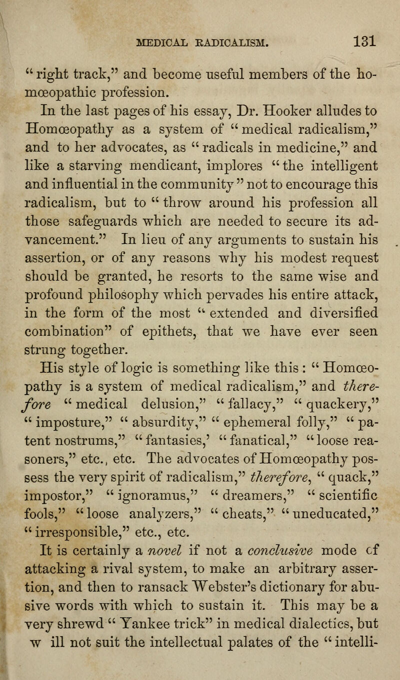  right track, and become useful members of the ho- moeopathic profession. In the last pages of his essay, Dr. Hooker alludes to Homoeopathy as a system of medical radicalism, and to her advocates, as  radicals in medicine, and like a starving mendicant, implores  the intelligent and influential in the community  not to encourage this radicalism, but to  throw around his profession all those safeguards which are needed to secure its ad- vancement. In lieu of any arguments to sustain his assertion, or of any reasons why his modest request should be granted, he resorts to the same wise and profound philosophy which pervades his entire attack, in the form of the most  extended and diversified combination of epithets, that we have ever seen strung together. His style of logic is something like this :  Homoeo- pathy is a system of medical radicalism, and there- fore  medical delusion,  fallacy,  quackery,  imposture,  absurdity,  ephemeral folly,  pa- tent nostrums, fantasies,' fanatical, loose rea- soners, etc., etc. The advocates of Homoeopathy pos- sess the very spirit of radicalism, therefore,  quack, impostor,  ignoramus,  dreamers,  scientific fools,  loose analyzers,  cheats,  uneducated, irresponsible, etc., etc. It is certainly a novel if not a conclusive mode of attacking a rival system, to make an arbitrary asser- tion, and then to ransack Webster's dictionary for abu- sive words with which to sustain it. This may be a very shrewd  Yankee trick in medical dialectics, but w ill not suit the intellectual palates of the  intelli-