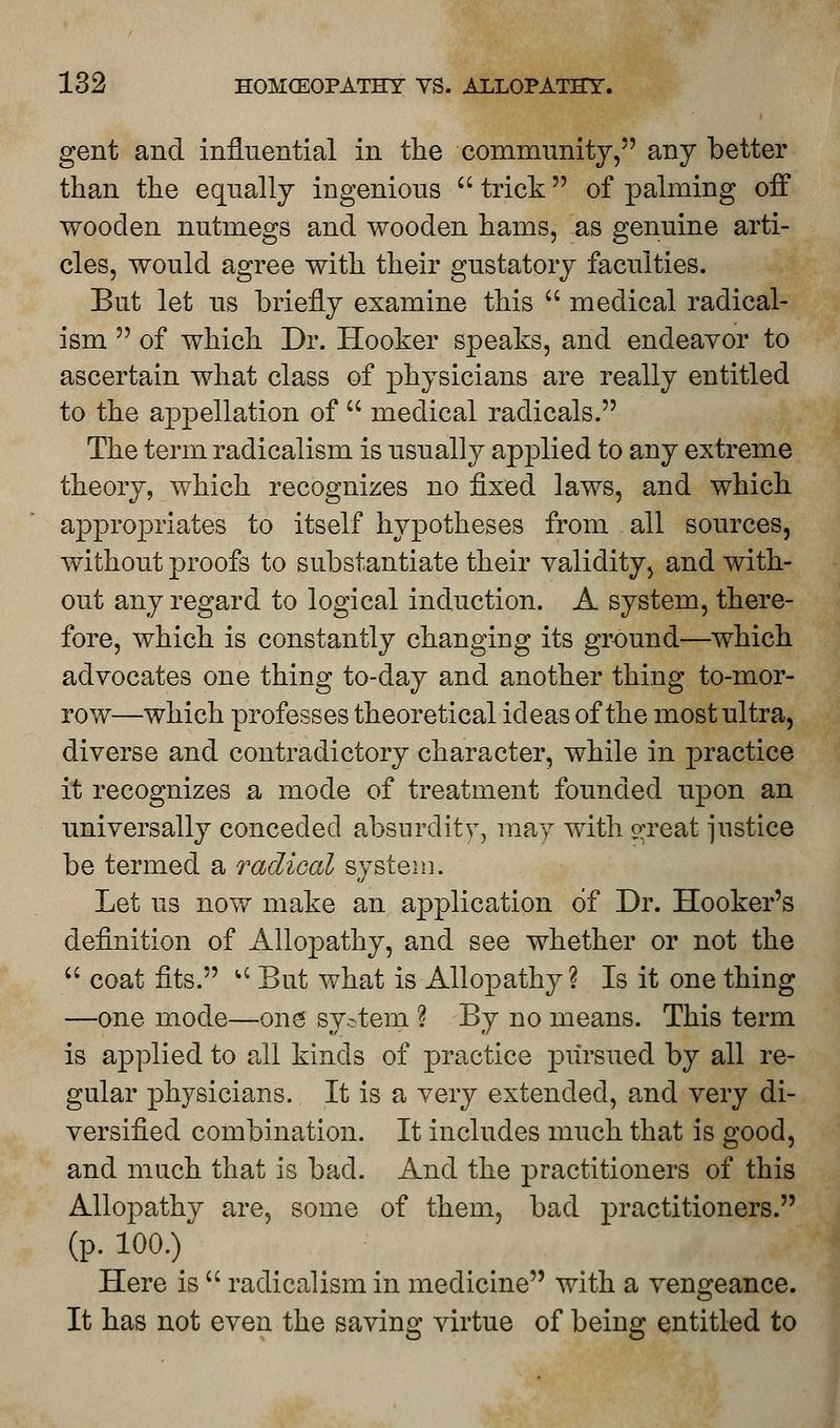 gent and influential in the community, any better than the equally ingenious trick of palming off wooden nutmegs and wooden hams, as genuine arti- cles, would agree with their gustatory faculties. But let us briefly examine this medical radical- ism of which Dr. Hooker speaks, and endeavor to ascertain what class of physicians are really entitled to the appellation of medical radicals. The term radicalism is usually applied to any extreme theory, which recognizes no fixed laws, and which appropriates to itself hypotheses from all sources, without proofs to substantiate their validity, and with- out any regard to logical induction. A system, there- fore, which is constantly changing its ground—which advocates one thing to-day and another thing to-mor- row—which professes theoretical ideas of the most ultra, diverse and contradictory character, while in practice it recognizes a mode of treatment founded upon an universally conceded absurdity, may with crreat justice be termed a radical system. Let us now make an application of Dr. Hooker's definition of Allopathy, and see whether or not the coat fits. u But what is Allopathy ? Is it one thing —one mode—one system ? By no means. This term is applied to all kinds of practice pursued by all re- gular physicians. It is a very extended, and very di- versified combination. It includes much that is good, and much that is bad. And the practitioners of this Allopathy are, some of them, bad practitioners. (p. 100.) Here is radicalism in medicine with a vengeance. It has not even the saving virtue of being entitled to