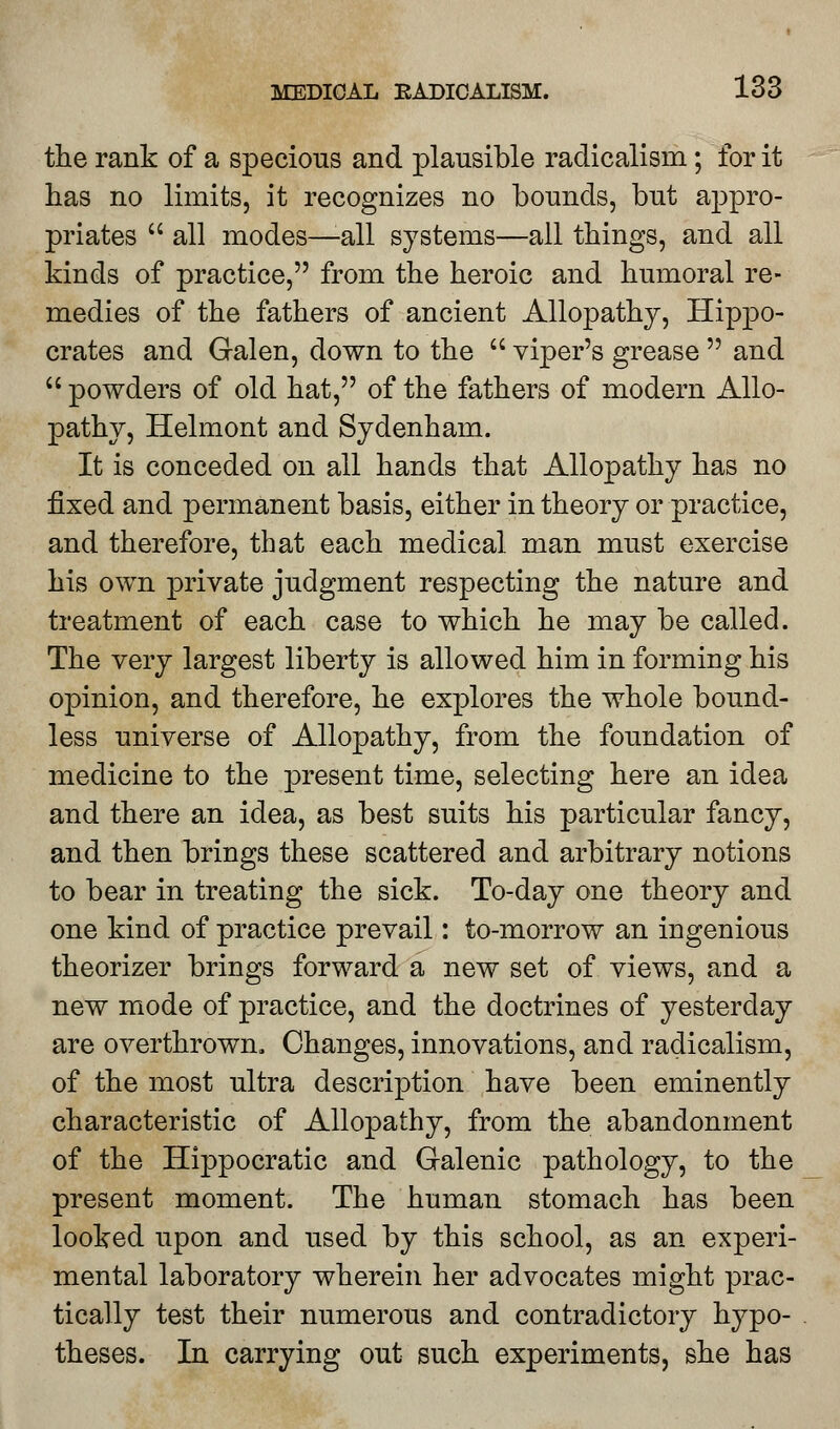 the rank of a specious and plausible radicalism; for it has no limits, it recognizes no bounds, but appro- priates  all modes—-all systems—all things, and all kinds of practice, from the heroic and humoral re- medies of the fathers of ancient Allopathy, Hippo- crates and Galen, down to the  viper's grease  and  powders of old hat, of the fathers of modern Allo- pathy, Helmont and Sydenham. It is conceded on all hands that Allopathy has no fixed and permanent basis, either in theory or practice, and therefore, that each medical man must exercise his own private judgment respecting the nature and treatment of each case to which he may be called. The very largest liberty is allowed him in forming his opinion, and therefore, he explores the whole bound- less universe of Allopathy, from the foundation of medicine to the present time, selecting here an idea and there an idea, as best suits his particular fancy, and then brings these scattered and arbitrary notions to bear in treating the sick. To-day one theory and one kind of practice prevail: to-morrow an ingenious theorizer brings forward a new set of views, and a new mode of practice, and the doctrines of yesterday are overthrown. Changes, innovations, and radicalism, of the most ultra description have been eminently characteristic of Allopathy, from the abandonment of the Hippocratic and Galenic pathology, to the present moment. The human stomach has been looked upon and used by this school, as an experi- mental laboratory wherein her advocates might prac- tically test their numerous and contradictory hypo- theses. In carrying out such experiments, she has