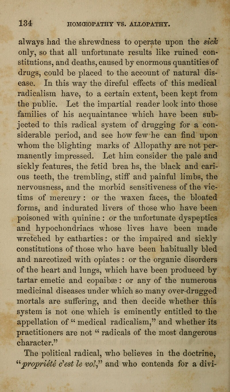 always had the shrewdness to operate upon the sick only, so that all unfortunate results like ruined con- stitutions, and deaths, caused by enormous quantities of drugs, could be placed to the account of natural dis- ease. In this way the direful effects of this medical radicalism have, to a certain extent, been kept from the public. Let the impartial reader look into those families of his acquaintance which have been sub- jected to this radical system of drugging for a con- siderable period, and see how few he can find upon whom the blighting marks of Allopathy are not per- manently impressed. Let him consider the pale and sickly features, the fetid brea hs, the black and cari- ous teeth, the trembling, stiff and painful limbs, the nervousness, and the morbid sensitiveness of the vic- tims of mercury : or the waxen faces, the bloated forms, and indurated livers of those who have been poisoned with quinine : or the unfortunate dyspeptics and hypochondriacs whose lives have been made wretched by cathartics: or the impaired and sickly constitutions of those who have been habitually bled and narcotized with opiates : or the organic disorders of the heart and lungs, which have been produced by tartar emetic and copaibse : or any of the numerous medicinal diseases under which so many over-drugged mortals are suffering, and then decide whether this system is not one which is eminently entitled to the appellation of  medical radicalism, and whether its practitioners are not  radicals of the most dangerous character. The political radical, who believes in the doctrine, jprqpriete c'est le vol and who contends for a divi-