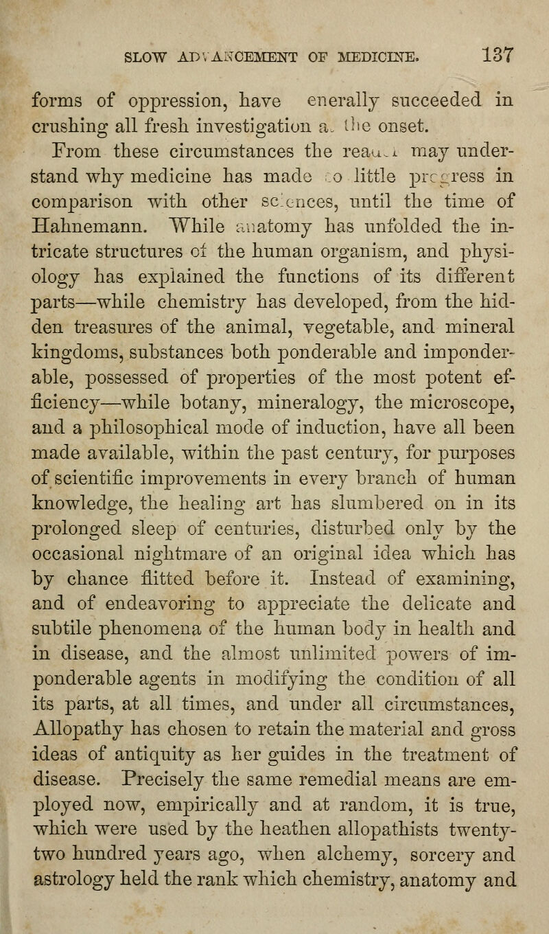 forms of oppression, have enerally succeeded in crushing all fresh investigation a. tlie onset. From these circumstances the reajua may under- stand why medicine has made co little progress in comparison with other sciences, until the time of Hahnemann. While anatomy has unfolded the in- tricate structures of the human organism, and physi- ology has explained the functions of its different parts—while chemistry has developed, from the hid- den treasures of the animal, vegetable, and mineral kingdoms, substances both ponderable and imponder- able, possessed of properties of the most potent ef- ficiency—while botany, mineralogy, the microscope, and a philosophical mode of induction, have all been made available, within the past century, for purposes of scientific improvements in every branch of human knowledge, the healing art has slumbered on in its prolonged sleep of centuries, disturbed only by the occasional nightmare of an original idea which has by chance flitted before it. Instead of examining, and of endeavoring to appreciate the delicate and subtile phenomena of the human body in health and in disease, and the almost unlimited powers of im- ponderable agents in modifying the condition of all its parts, at all times, and under all circumstances, Allopathy has chosen to retain the material and gross ideas of antiquity as her guides in the treatment of disease. Precisely the same remedial means are em- ployed now, empirically and at random, it is true, which were used by the heathen allopathists twenty- two hundred years ago, when alchemy, sorcery and astrology held the rank which chemistry, anatomy and